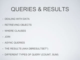 QUERIES & RESULTS
• DEALING WITH DATA
• RETRIEVING OBJECTS
• WHERE CLAUSES
• JOIN
• ASYNC QUERIES
• THE RESULTS (AKA DBRESULTSET*)
• DIFFERENT TYPES OF QUERY (COUNT, SUM)
 