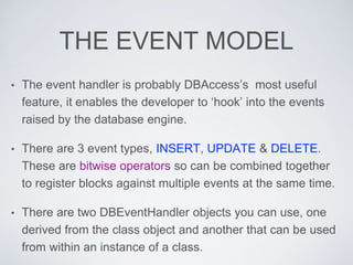 THE EVENT MODEL
• The event handler is probably DBAccess’s most useful
feature, it enables the developer to ‘hook’ into the events
raised by the database engine.
• There are 3 event types, INSERT, UPDATE & DELETE.
These are bitwise operators so can be combined together
to register blocks against multiple events at the same time.
• There are two DBEventHandler objects you can use, one
derived from the class object and another that can be used
from within an instance of a class.
 