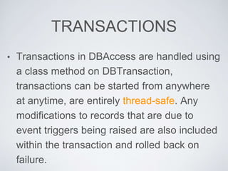 TRANSACTIONS
• Transactions in DBAccess are handled using
a class method on DBTransaction,
transactions can be started from anywhere
at anytime, are entirely thread-safe. Any
modifications to records that are due to
event triggers being raised are also included
within the transaction and rolled back on
failure.
 