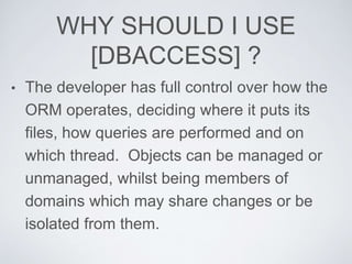 WHY SHOULD I USE
[DBACCESS] ?
• The developer has full control over how the
ORM operates, deciding where it puts its
files, how queries are performed and on
which thread. Objects can be managed or
unmanaged, whilst being members of
domains which may share changes or be
isolated from them.
 