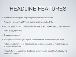 HEADLINE FEATURES
• Automatic modeling and upgrading from your class structures.
• Amazingly simple FLUENT interface for dealing with the ORM
• KILLER event model, for individual objects or tables. Makes coding apps a breeze
• Inline or Async queries
• Transaction support
• Managed and unmanaged objects supported to be used however you want
• Relationships mirror your class structures automatically, and all relationships are
automatically indexed
• Property level encryption so databases remain human readable whilst securing
individual columns.
 
