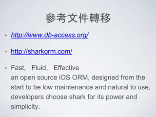 參考文件轉移
• http://www.db-access.org/
• http://sharkorm.com/
• Fast, Fluid, Effective
an open source iOS ORM, designed from the
start to be low maintenance and natural to use,
developers choose shark for its power and
simplicity.
 