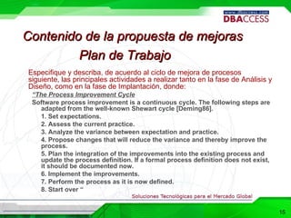 Especifique y describa, de acuerdo al ciclo de mejora de procesos siguiente, las principales actividades a realizar tanto en la fase de Análisis y Diseño, como en la fase de Implantación, donde: “ The Process Improvement Cycle Software process improvement is a continuous cycle. The following steps are adapted from the well-known Shewart cycle [Deming86]. 1. Set expectations. 2. Assess the current practice. 3. Analyze the variance between expectation and practice. 4. Propose changes that will reduce the variance and thereby improve the process. 5. Plan the integration of the improvements into the existing process and update the process definition. If a formal process definition does not exist, it should be documented now. 6. Implement the improvements. 7. Perform the process as it is now defined. 8. Start over “ Plan de Trabajo Contenido de la propuesta de mejoras 15 