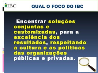 QUAL O FOCO DO IBC Encontrar  soluções conjuntas e customizadas , para a  excelência dos resultados ,  respeitando a cultura e as políticas das organizações  públicas e privadas. 