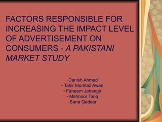 FACTORS RESPONSIBLE FOR
INCREASING THE IMPACT LEVEL
OF ADVERTISEMENT ON
CONSUMERS - A PAKISTANI
MARKET STUDY

              -Danish Ahmed
           - Tahir Mumtaz Awan
            - Faheem Jahangir
              - Mahnoor Tariq
               -Sana Qadeer
 