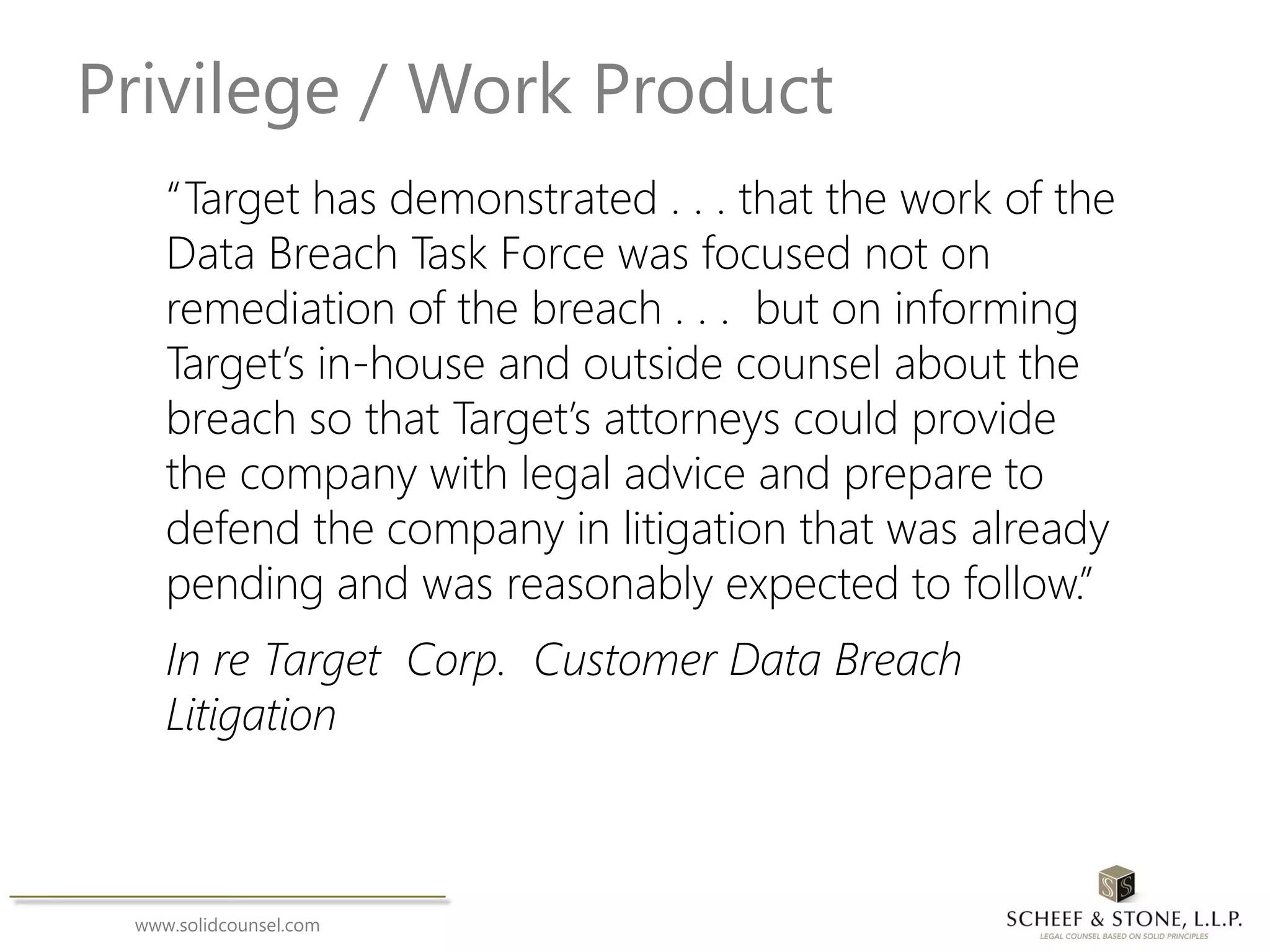 www.solidcounsel.com
Privilege / Work Product
“Target has demonstrated . . . that the work of the
Data Breach Task Force was focused not on
remediation of the breach . . . but on informing
Target’s in-house and outside counsel about the
breach so that Target’s attorneys could provide
the company with legal advice and prepare to
defend the company in litigation that was already
pending and was reasonably expected to follow.”
In re Target Corp. Customer Data Breach
Litigation
 