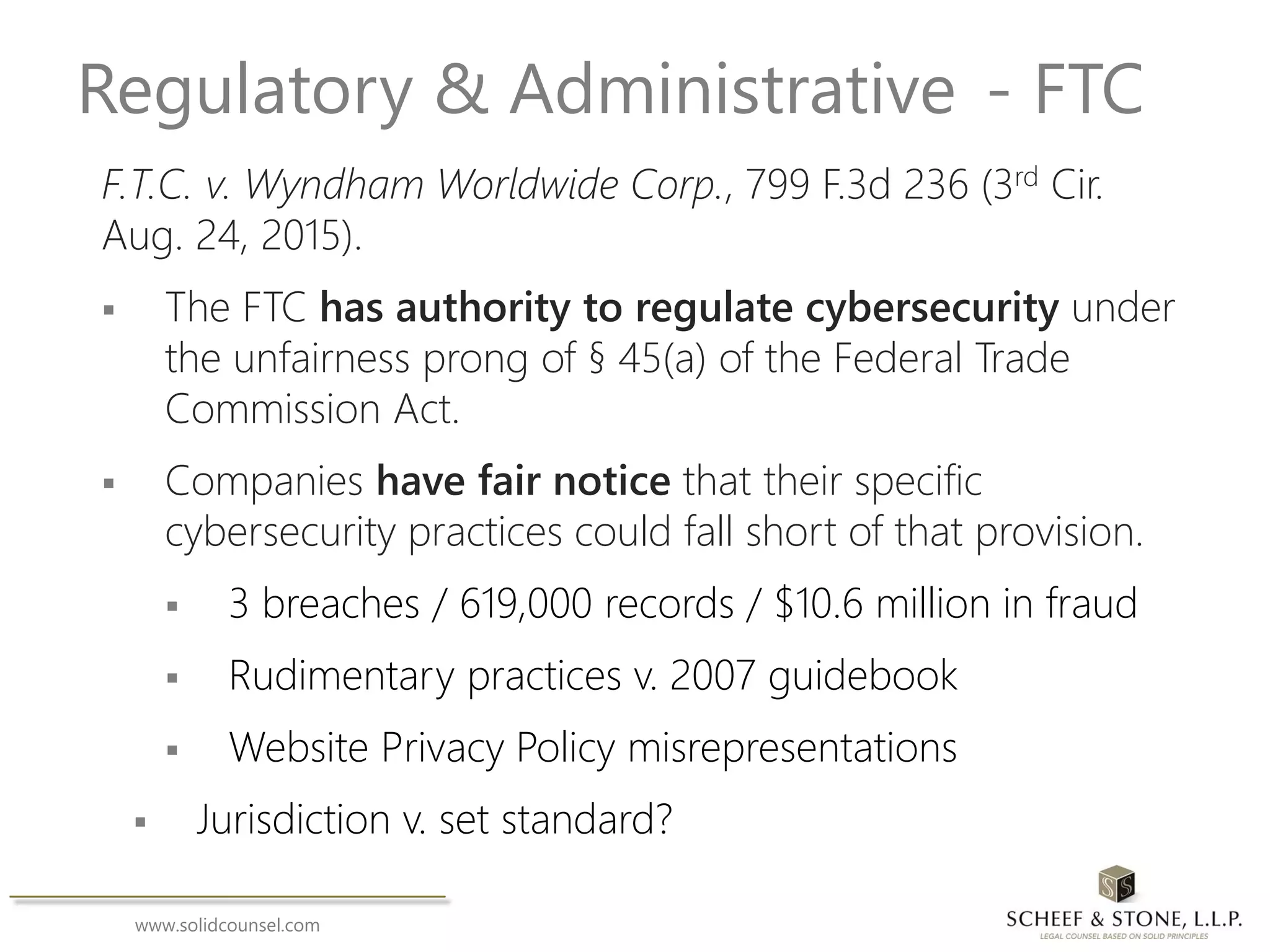 www.solidcounsel.com
Regulatory & Administrative - FTC
F.T.C. v. Wyndham Worldwide Corp., 799 F.3d 236 (3rd Cir.
Aug. 24, 2015).
 The FTC has authority to regulate cybersecurity under
the unfairness prong of § 45(a) of the Federal Trade
Commission Act.
 Companies have fair notice that their specific
cybersecurity practices could fall short of that provision.
 3 breaches / 619,000 records / $10.6 million in fraud
 Rudimentary practices v. 2007 guidebook
 Website Privacy Policy misrepresentations
 Jurisdiction v. set standard?
 