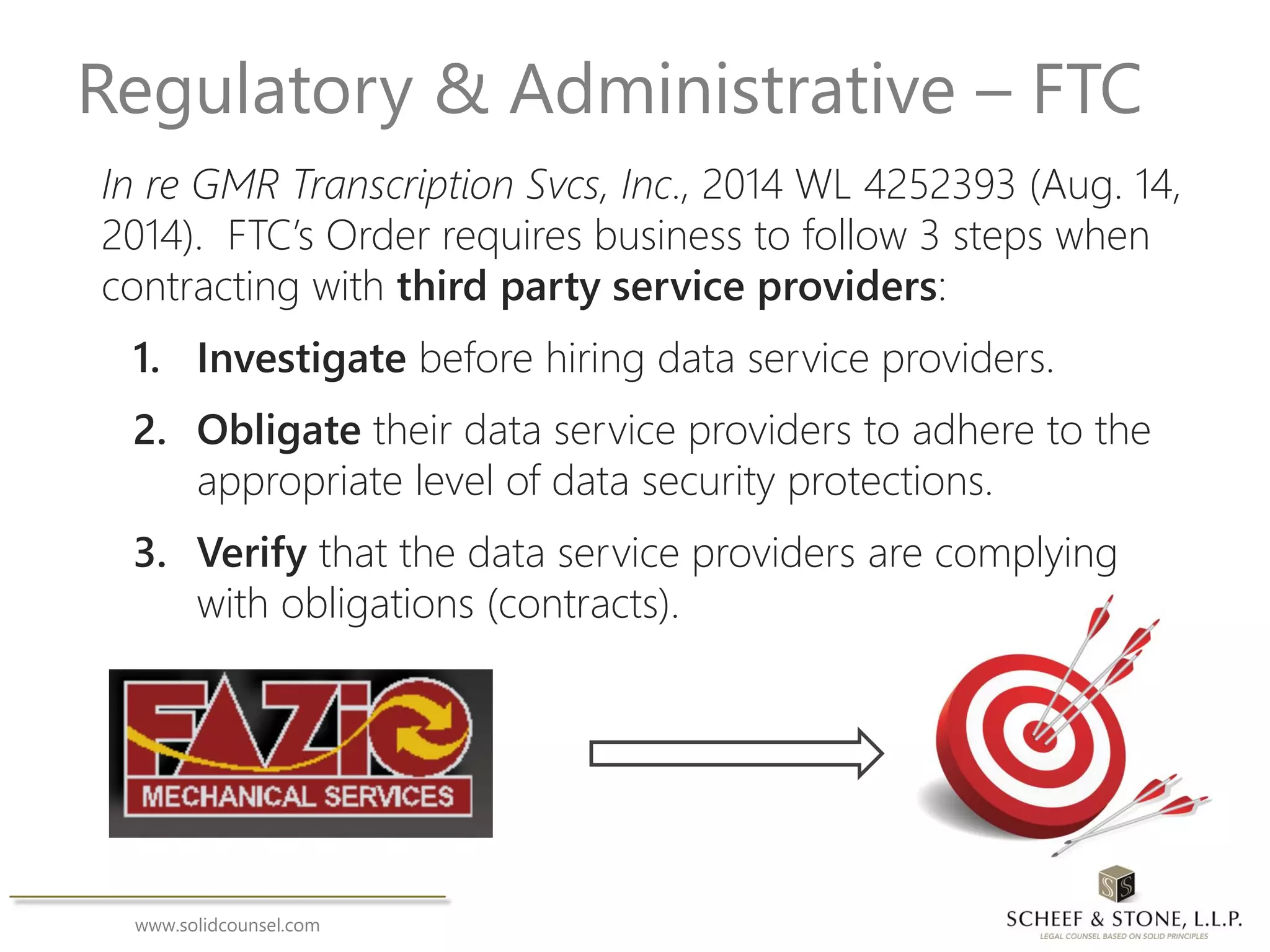 www.solidcounsel.com
Regulatory & Administrative – FTC
In re GMR Transcription Svcs, Inc., 2014 WL 4252393 (Aug. 14,
2014). FTC’s Order requires business to follow 3 steps when
contracting with third party service providers:
1. Investigate before hiring data service providers.
2. Obligate their data service providers to adhere to the
appropriate level of data security protections.
3. Verify that the data service providers are complying
with obligations (contracts).
 