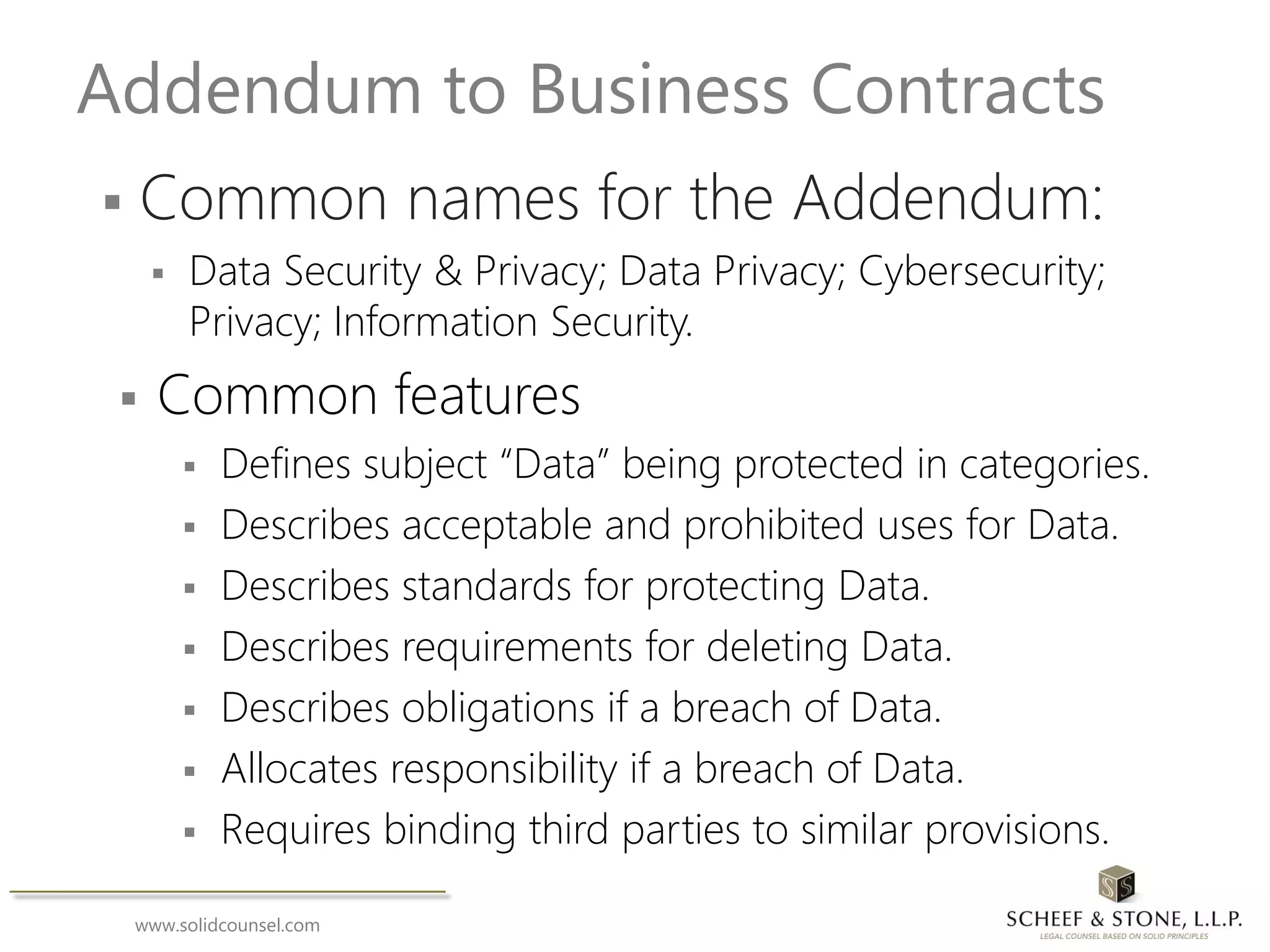 www.solidcounsel.com
Addendum to Business Contracts
 Common names for the Addendum:
 Data Security & Privacy; Data Privacy; Cybersecurity;
Privacy; Information Security.
 Common features
 Defines subject “Data” being protected in categories.
 Describes acceptable and prohibited uses for Data.
 Describes standards for protecting Data.
 Describes requirements for deleting Data.
 Describes obligations if a breach of Data.
 Allocates responsibility if a breach of Data.
 Requires binding third parties to similar provisions.
 