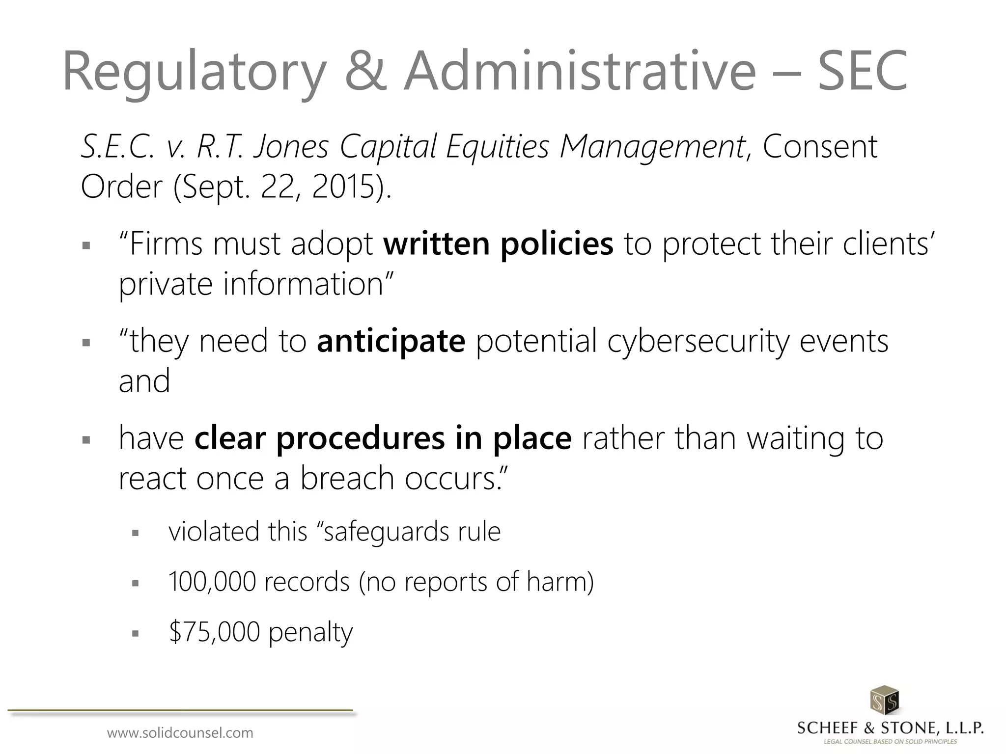 www.solidcounsel.com
Regulatory & Administrative – SEC
S.E.C. v. R.T. Jones Capital Equities Management, Consent
Order (Sept. 22, 2015).
 “Firms must adopt written policies to protect their clients’
private information”
 “they need to anticipate potential cybersecurity events
and
 have clear procedures in place rather than waiting to
react once a breach occurs.”
 violated this “safeguards rule
 100,000 records (no reports of harm)
 $75,000 penalty
 