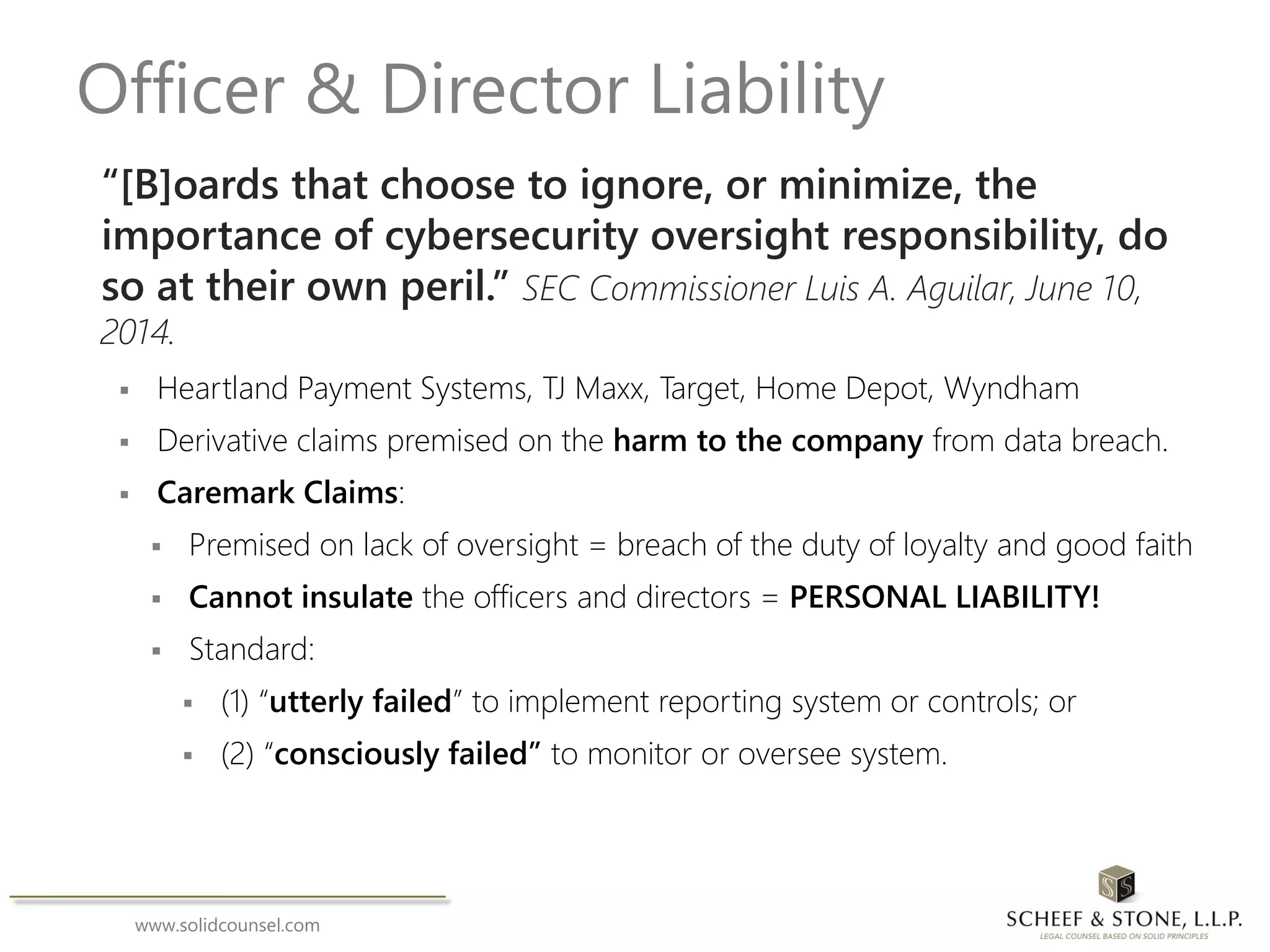 www.solidcounsel.com
Officer & Director Liability
“[B]oards that choose to ignore, or minimize, the
importance of cybersecurity oversight responsibility, do
so at their own peril.” SEC Commissioner Luis A. Aguilar, June 10,
2014.
 Heartland Payment Systems, TJ Maxx, Target, Home Depot, Wyndham
 Derivative claims premised on the harm to the company from data breach.
 Caremark Claims:
 Premised on lack of oversight = breach of the duty of loyalty and good faith
 Cannot insulate the officers and directors = PERSONAL LIABILITY!
 Standard:
 (1) “utterly failed” to implement reporting system or controls; or
 (2) “consciously failed” to monitor or oversee system.
 