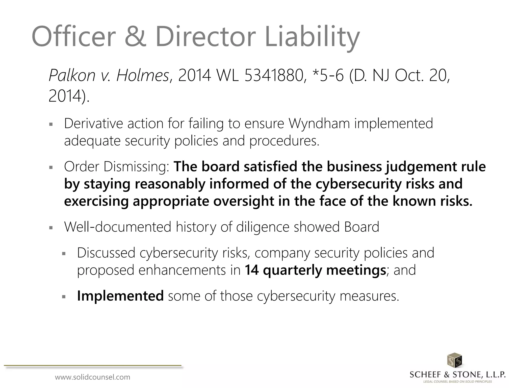 www.solidcounsel.com
Officer & Director Liability
Palkon v. Holmes, 2014 WL 5341880, *5-6 (D. NJ Oct. 20,
2014).
 Derivative action for failing to ensure Wyndham implemented
adequate security policies and procedures.
 Order Dismissing: The board satisfied the business judgement rule
by staying reasonably informed of the cybersecurity risks and
exercising appropriate oversight in the face of the known risks.
 Well-documented history of diligence showed Board
 Discussed cybersecurity risks, company security policies and
proposed enhancements in 14 quarterly meetings; and
 Implemented some of those cybersecurity measures.
 