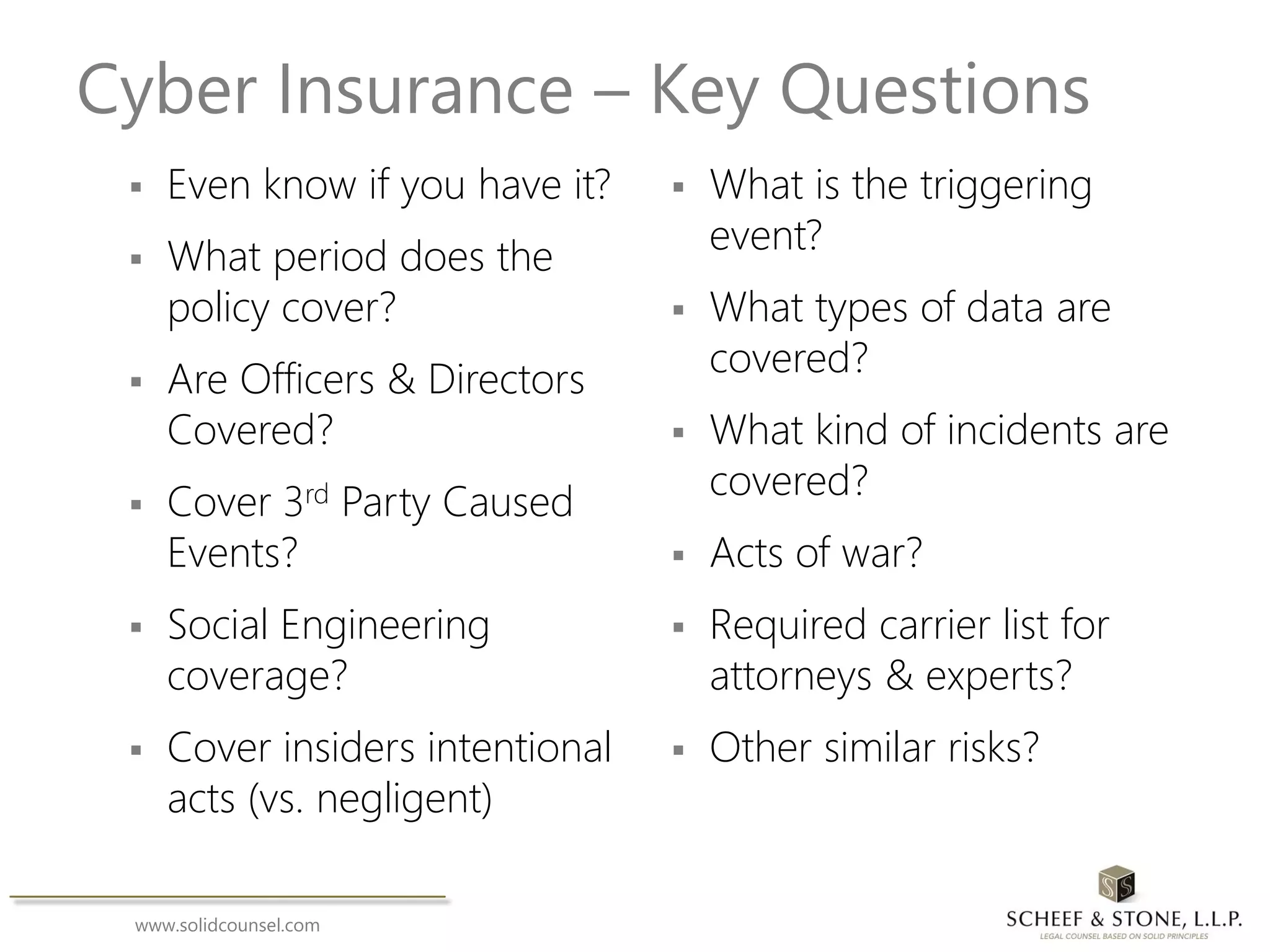 www.solidcounsel.com
Cyber Insurance – Key Questions
 Even know if you have it?
 What period does the
policy cover?
 Are Officers & Directors
Covered?
 Cover 3rd Party Caused
Events?
 Social Engineering
coverage?
 Cover insiders intentional
acts (vs. negligent)
 What is the triggering
event?
 What types of data are
covered?
 What kind of incidents are
covered?
 Acts of war?
 Required carrier list for
attorneys & experts?
 Other similar risks?
 