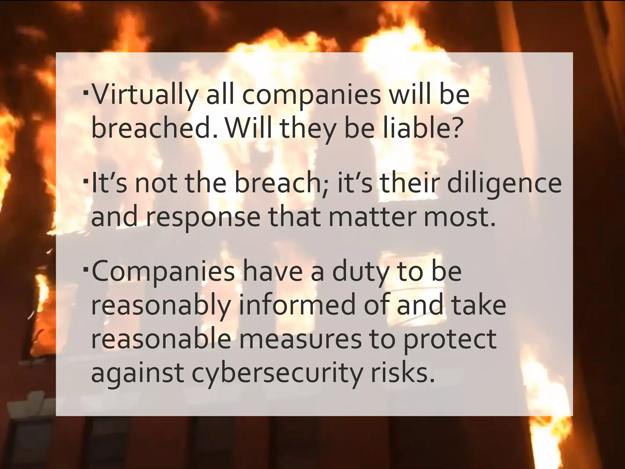 Virtually all companies will be
breached.Will they be liable?
It’s not the breach; it’s their diligence
and response that matter most.
Companies have a duty to be
reasonably informed of and take
reasonable measures to protect
against cybersecurity risks.
 