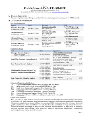 Page | 1
Resume
Erick N. Maxwell, Ph.D., P.E., SM-IEEE
8023 WINDMARK PLACE, LITHIA SPRINGS, GA 30122
WORK: (404) 407-7339 CELL: (813) 503-9963 EMAIL: erick.maxwell@gtri.gatech.edu
I. CAREER OBJECTIVES
To make a significant impact through research and development, management, teaching and k-12 STEM outreach.
II. ACADEMIC/WORK HISTORY
Educational Background
Degree Dates University Field
Doctor of Philosophy
(Conferred Dec. 15, 2007)
08/2000–12/2007
University of South Fl.
4202 E. Fowler Ave.
Tampa, Fl. 33620
Electrical Engineering
 Nominee Best Dissertation
 GPA: 3.95
Master of Science
(Conferred Dec.. 12, 2003)
08/2002–12/2003
University of South Fl.
4202 E. Fowler Ave.
Tampa, Fl. 33620
Engineering Management
 2 – Certifications (2006)
 GPA: 4.0
Master of Science
(Conferred May. 3, 2002)
08/2000–5/2002
University of South Fl.
4202 E. Fowler Ave.
Tampa, Fl. 33620
Electrical Engineering
 RF/Microwave Option
 1 – Certification (2003)
 GPA: 3.9
Bachelor of Science
(Conferred Dec. 16, 1994)
06/1988–12/1994
Southern University and A&M
P.O. Box 9454
Baton Rouge, LA. 70813
Electrical Engineering
 Magna Cum Laude
 GPA: 3.803
Employment History
Title Dates Organization Years
Principal Research Engineer
ELSYS Chief Engineer
ELSYS Lead STEM Coordinator
06/2009–Present
Georgia Tech Research Institute
Electronic Systems Laboratory
400 10th St. N.W., Atlanta, GA 30332
7.60
Lead RF & Commun. Systems Engineer 02/2008–06/2009
MIT’s Charles Stark Draper Laboratory
RF and Communication Systems Group
555 Technology Sq., Cambridge, MA 02139
1.33
Post-Doctoral Research Engineer 12/2007–02/2008
University of South Florida
Wireless and Microwave Research Group
4202 E. Fowler Ave., Tampa, FL 33620
0.17
Hardware Development Engineer a
&
Research and Development Engineer b
05/2005–08/2005b
05/2004–08/2004b
05/2003–08/2003b
05/2002–08/2002b
05/2001–08/2001a
04/1995–08/2000a
Harris Corporation
Government Communication Systems Division
Electronic Packaging Group a
&
Microsystems Tech. Research Group b
1000 Charles J. Herbert Dr., Palm Bay, FL 32905
6.60
Eng. Cooperative Education Student
05/1994–08/1994
01/1993–07/1993
Delco Electronics
1 Corporate Center, Kokomo, IN 46904
0.75
Professional Registration/Certifications
2015 Registered Professional Engineer (State of Georgia - No. PE039844)
2011 Departmental Certification in Sponsored Programs, Georgia Tech
2008 Single Scope Background Investigation (Recertification in 2014)
2006 Certification in Total Quality Management, University of South Fl.
2006 Certification in Technology Management, University of South Fl.
2003 Registered Professional Engineer (State of Florida - No. 60170)
2003 Certification in Wireless and Microwave Engineering, University of South Fl.
Current Fields of Interest
Erick Maxwell is an expert in RF/microwave Circuits and Systems and their application towards the rapid development
of prototypes. He is also passionate about using his mastery of Circuits and Systems and background in Engineering
Management as a platform to advance k-12 and post-secondary STEM education, in an effort to improve the overall
global competitiveness of the United States. As such, Dr. Maxwell’s current fields of study include RF/microwave
circuits and systems development as well as STEM Education with an emphasis on applications in microwave
receivers, antennas, ultra-wideband pulse generation, dielectric spectroscopy measurement, computational
electromagnetics, and medical device development.
 