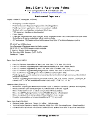 Josué David Rodríguez Palma
 Santo Domingo de Heredia  8311-9593 / 2244-6368
 Josuerod@cisco.com / josuedrp7@gmail.com
Professional Experience
Eloyalty a Teletech Company (Jun 2015-Now)
 IP Telephony Escalation Engineer
 Perform analysis and diagnosis of highly complex networkingproblems
 Provide improvement opportunities and recommendations in products
 Contribute to the knowledge base of solutions and techniques
 VOIP deployment (Installation and configuration)
 Project Support
 Provide and coordinate moves, adds, changes, remote configuration and in CiscoIPT solutions involving the Unified
Contact Center Enterprise product suite to Enterprise level clients.
 CVP applications, IP/IVR systems, Cisco Call Managers, Cisco Unity, SIP and Voice Gateways including:
SIP, MGCP and H.323 protocols
Voice Gateway and Gatekeeper support and administration
ICM (IPCC, CVP and CTIOS) support and administration
IP Telephony Solution Design and support
Call Recording, VXML Gateways, CUSP, CUBEs
Data Center, Vmware.
Sykes Costa Rica (2011-2015)
 Cisco TAC Technical Support BackupTeach Lead in the Voice CUCM Team (2014-2015)
 Cisco TAC Technical Support Engineer in the Voice CUCM Team (2014) in the Complex division
 Cisco TAC Technical Support BackupTeach Lead in the Voice Multiservice Team (2013)
 Cisco TAC Technical Support VOIP Signaling Protocols Trainner in the Voice Multiservice Team (2013)
 Cisco TAC Technical Support Engineer in the Voice Multiservice Team (2011-2013)
 Provide high quality accurate resolutions, remoteconfiguration and troubleshooting to customers, under stipulated
policies and procedures.
 Technical Support Engineer for telephony Cisco VoIP products, CME, CUE, Routers, Gateways, Gatekeepers, IP-
Phones, ATAs, CUCM and all its integrations (CUPS, CER, CUXC, UCCX, CUC, CTI, etc)
Hewlett Packard (2009 - 2011)
 HP Technical Support Agent– Multifunctional Printer support for enterprisecustomer (e.g. Fortune 500 companies)
 Directly contributed tothe team by being the “PC Software Lead” for HP MPS Support
 Helped mentor team members be actively being involved with Resource Desk
 Helped drive CSAT by being an active member of the DBD (Diagnose before dispatch)
 Helped drive productivity by being involved with team telephony (Avaya issues)
 Exceeded job expectations, which was indicated by my HP FY10rankingof P+
Sykes Costa Rica (2008 - 2009)
 Costumer Service Agent since February 10 to May 1 2008 (Motorola)
 Technical Support Agent since May 2 to December 6 2008 (Sony VAIO Computers Support – Sykes Costa Rica).
 Promoted to Sony Vaio Tech Support account after only 4 months because of technical Knowledge.
Technology Summary
 