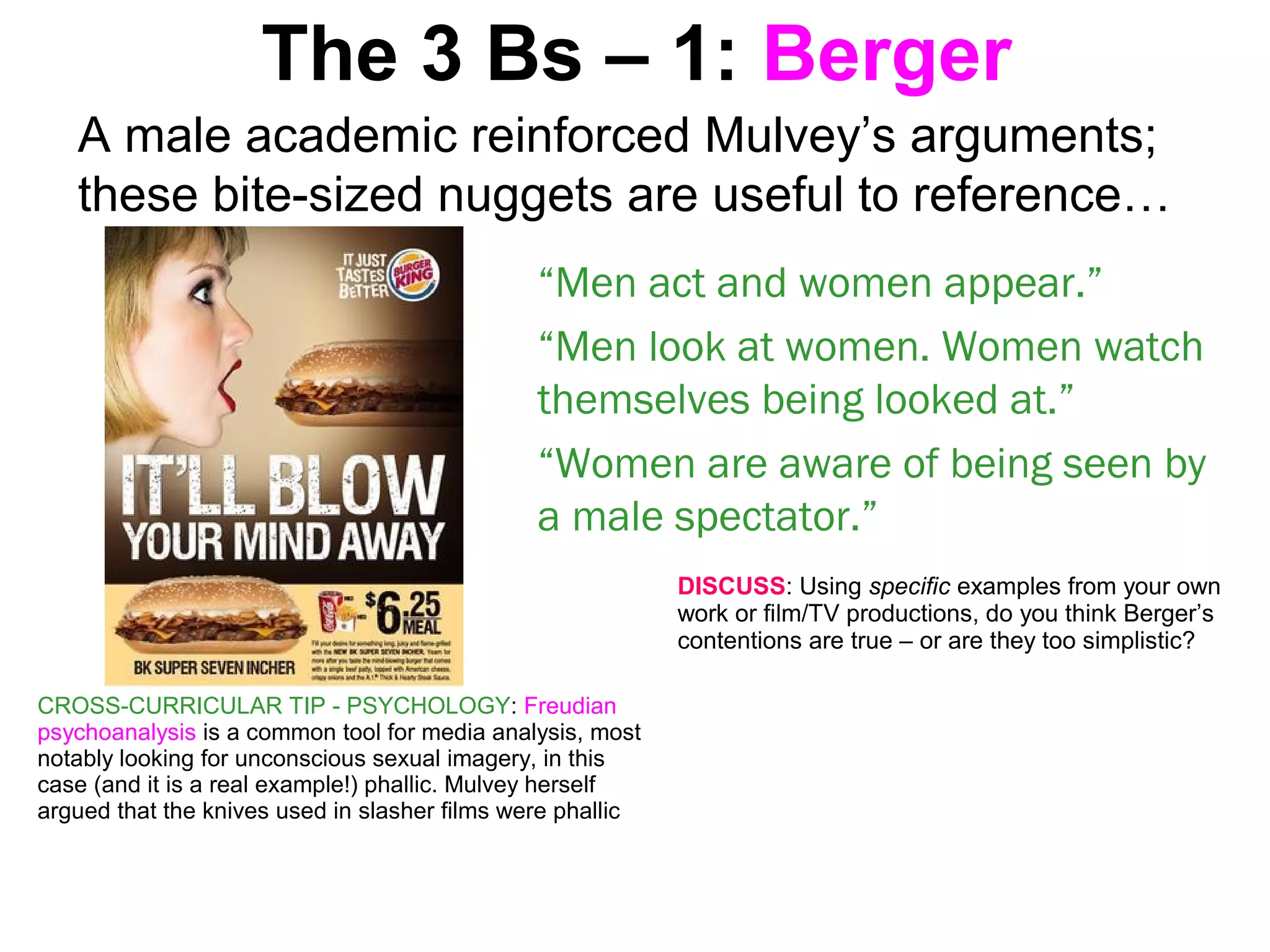 The 3 Bs – 1: Berger
A male academic reinforced Mulvey’s arguments;
these bite-sized nuggets are useful to reference…
“Men act and women appear.”
“Men look at women. Women watch
themselves being looked at.”
“Women are aware of being seen by
a male spectator.”
DISCUSS: Using specific examples from your own
work or film/TV productions, do you think Berger’s
contentions are true – or are they too simplistic?
CROSS-CURRICULAR TIP - PSYCHOLOGY: Freudian
psychoanalysis is a common tool for media analysis, most
notably looking for unconscious sexual imagery, in this
case (and it is a real example!) phallic. Mulvey herself
argued that the knives used in slasher films were phallic
 