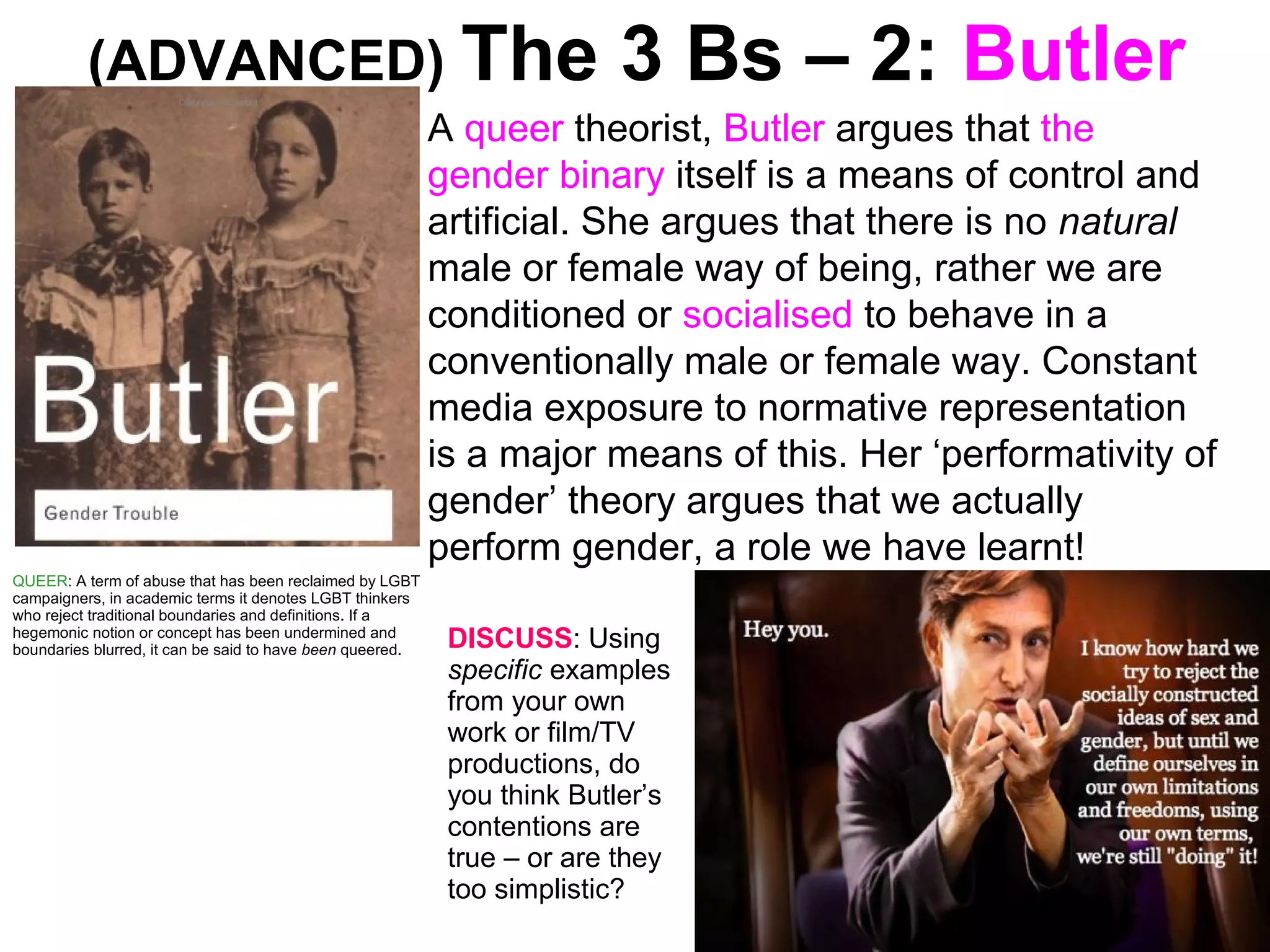 (ADVANCED) The 3 Bs – 2: Butler
A queer theorist, Butler argues that the
gender binary itself is a means of control and
artificial. She argues that there is no natural
male or female way of being, rather we are
conditioned or socialised to behave in a
conventionally male or female way. Constant
media exposure to normative representation
is a major means of this. Her ‘performativity of
gender’ theory argues that we actually
perform gender, a role we have learnt!
QUEER: A term of abuse that has been reclaimed by LGBT
campaigners, in academic terms it denotes LGBT thinkers
who reject traditional boundaries and definitions. If a
hegemonic notion or concept has been undermined and
boundaries blurred, it can be said to have been queered. DISCUSS: Using
specific examples
from your own
work or film/TV
productions, do
you think Butler’s
contentions are
true – or are they
too simplistic?
 