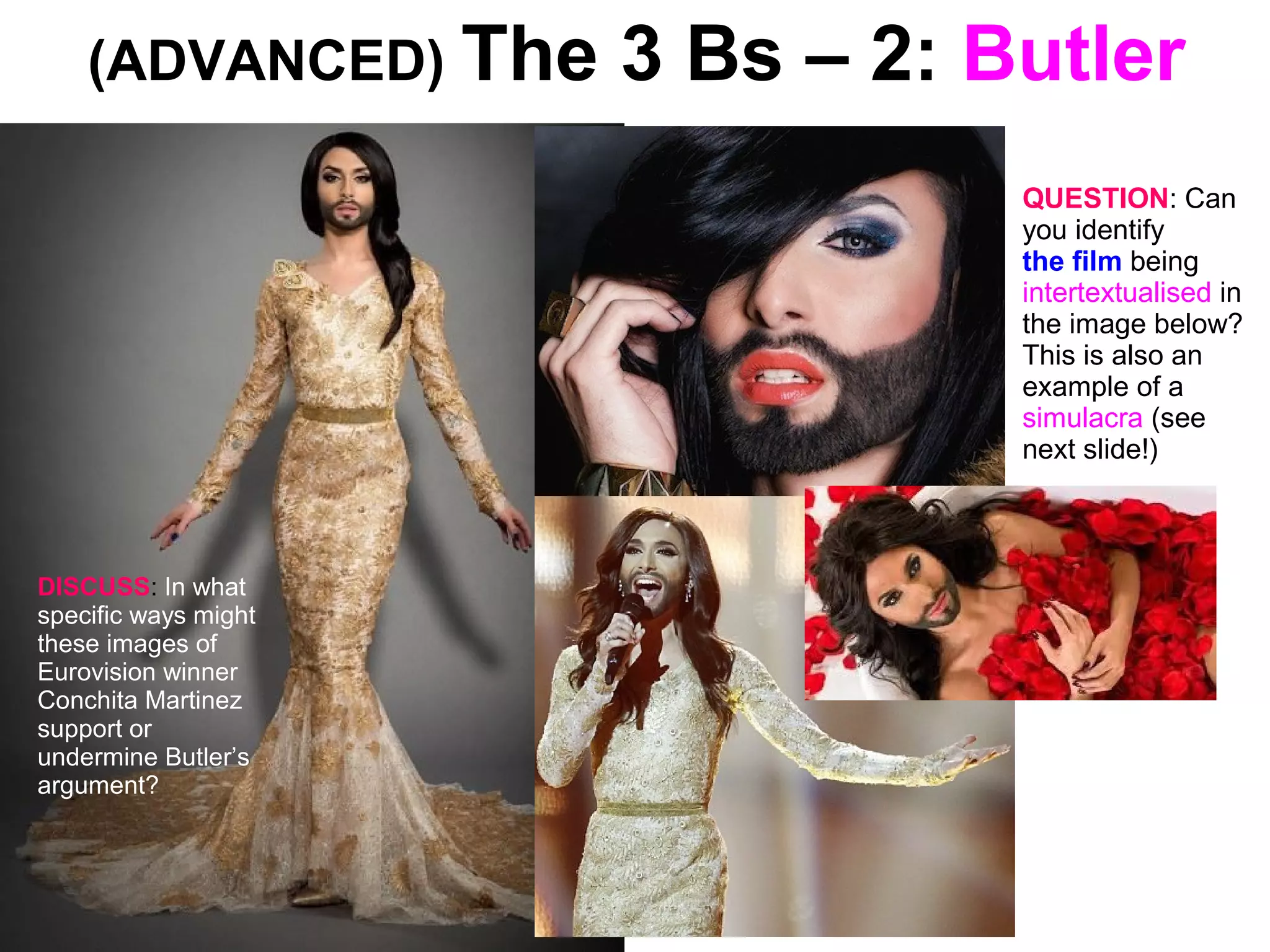 (ADVANCED) The 3 Bs – 2: Butler
DISCUSS: In what
specific ways might
these images of
Eurovision winner
Conchita Martinez
support or
undermine Butler’s
argument?
QUESTION: Can
you identify
the film being
intertextualised in
the image below?
This is also an
example of a
simulacra (see
next slide!)
 