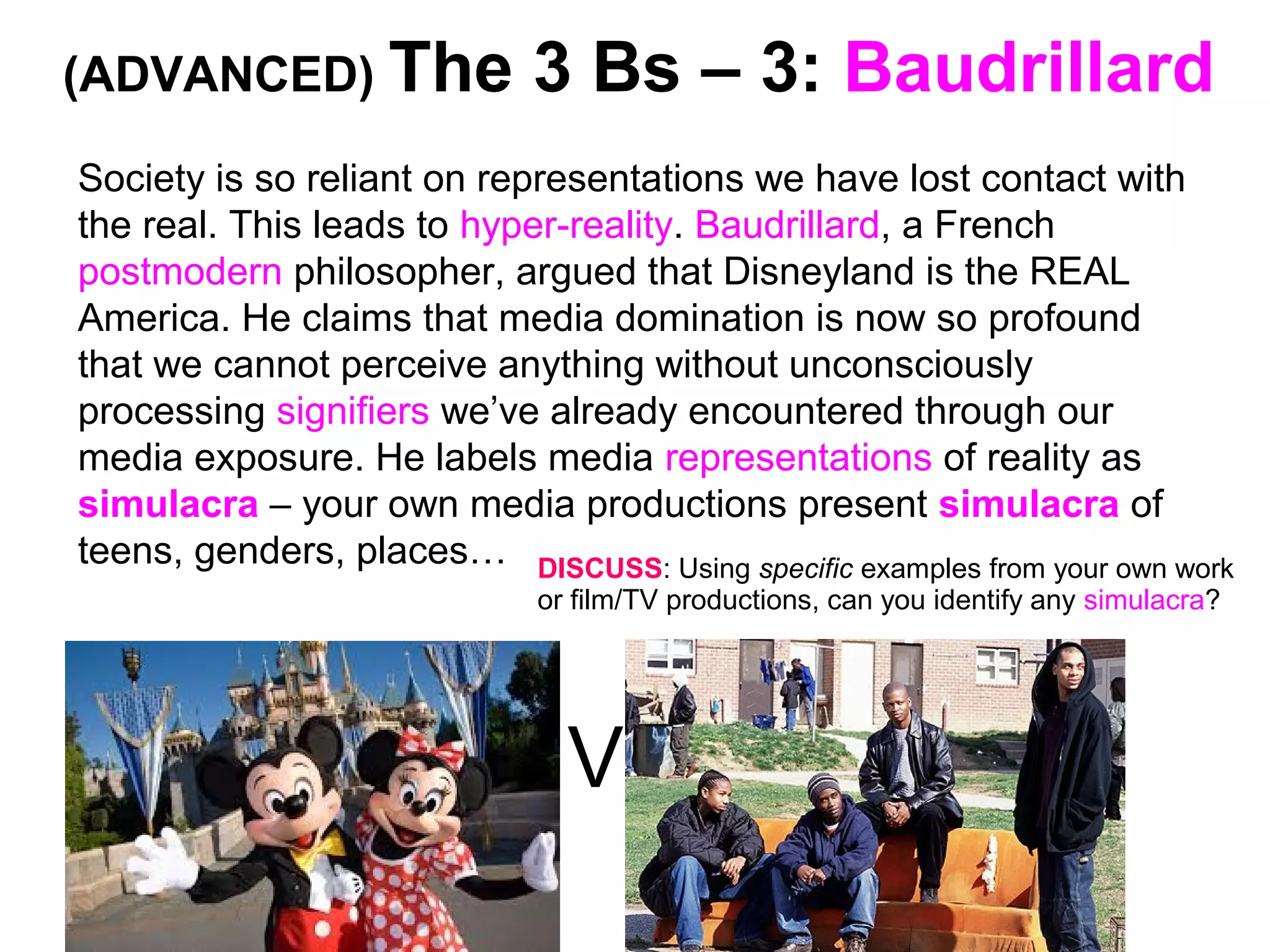 (ADVANCED) The 3 Bs – 3: Baudrillard
Society is so reliant on representations we have lost contact with
the real. This leads to hyper-reality. Baudrillard, a French
postmodern philosopher, argued that Disneyland is the REAL
America. He claims that media domination is now so profound
that we cannot perceive anything without unconsciously
processing signifiers we’ve already encountered through our
media exposure. He labels media representations of reality as
simulacra – your own media productions present simulacra of
teens, genders, places…
V
DISCUSS: Using specific examples from your own work
or film/TV productions, can you identify any simulacra?
 