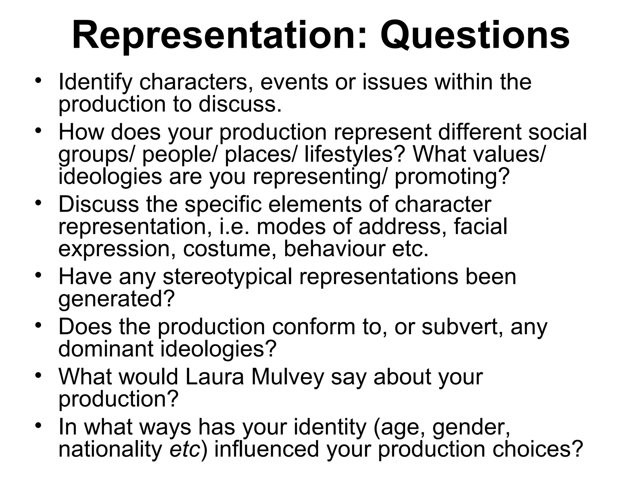 Representation: Questions
• Identify characters, events or issues within the
production to discuss.
• How does your production represent different social
groups/ people/ places/ lifestyles? What values/
ideologies are you representing/ promoting?
• Discuss the specific elements of character
representation, i.e. modes of address, facial
expression, costume, behaviour etc.
• Have any stereotypical representations been
generated?
• Does the production conform to, or subvert, any
dominant ideologies?
• What would Laura Mulvey say about your
production?
• In what ways has your identity (age, gender,
nationality etc) influenced your production choices?
 