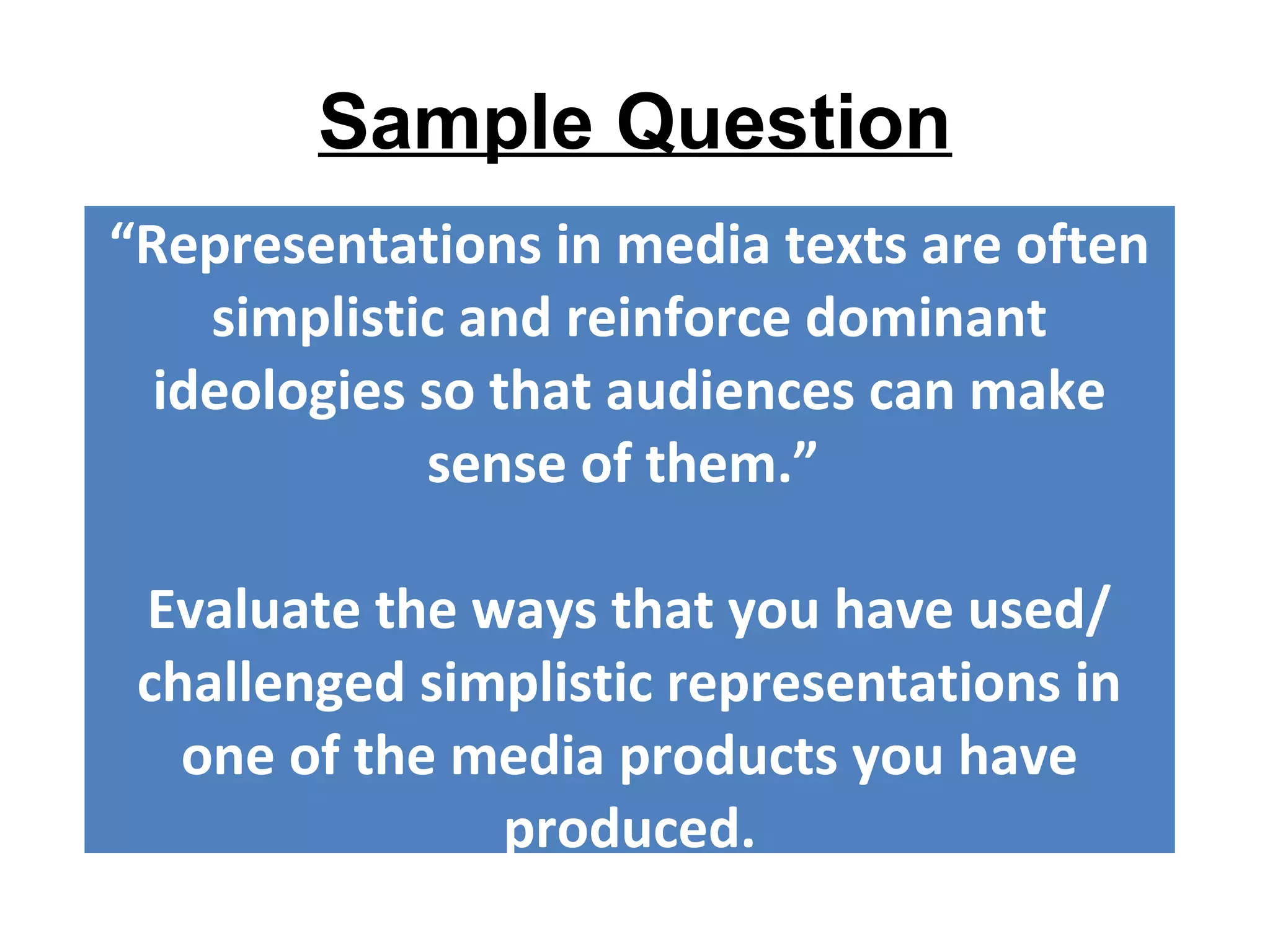 Sample Question
“Representations in media texts are often
simplistic and reinforce dominant
ideologies so that audiences can make
sense of them.”
Evaluate the ways that you have used/
challenged simplistic representations in
one of the media products you have
produced.
 