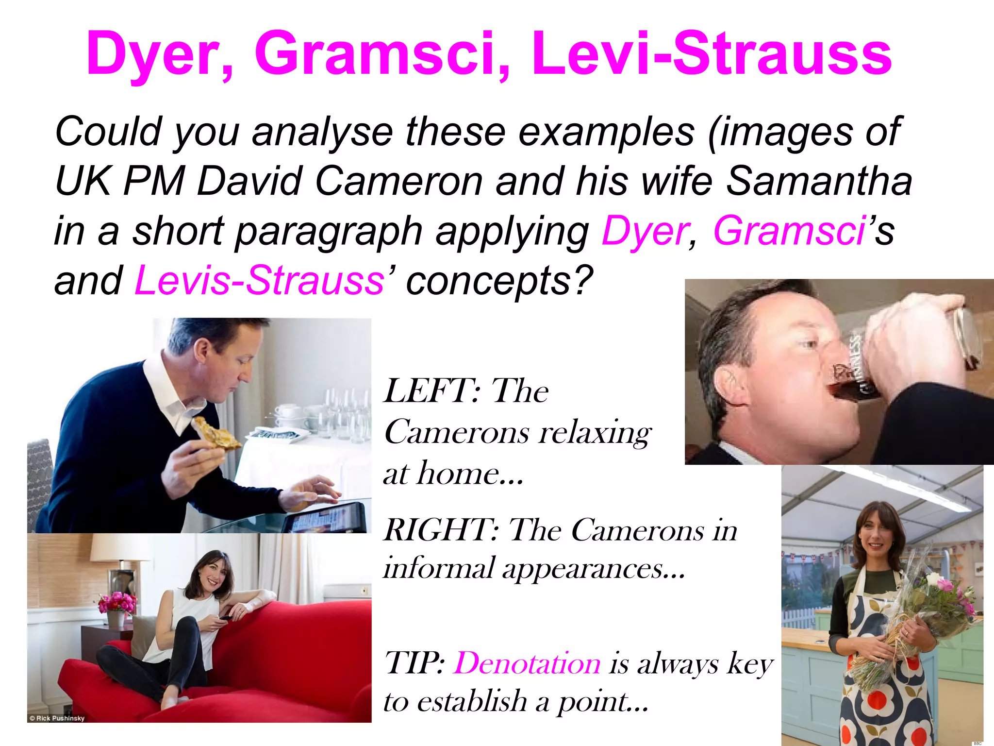 Dyer, Gramsci, Levi-Strauss
Could you analyse these examples (images of
UK PM David Cameron and his wife Samantha
in a short paragraph applying Dyer, Gramsci’s
and Levis-Strauss’ concepts?
LEFT: The
Camerons relaxing
at home…
RIGHT: The Camerons in
informal appearances…
TIP: Denotation is always key
to establish a point…
 