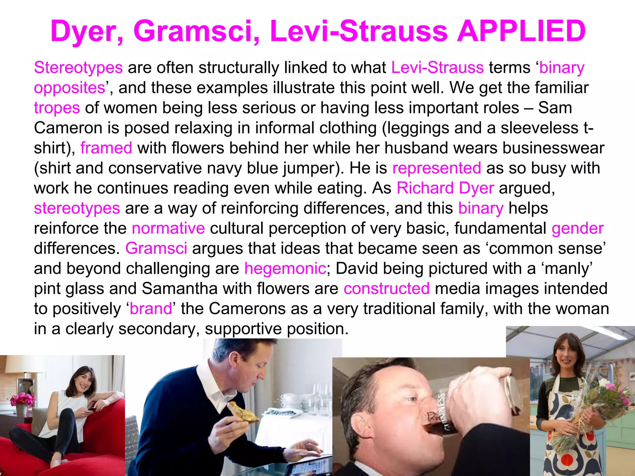 Dyer, Gramsci, Levi-Strauss APPLIED
Stereotypes are often structurally linked to what Levi-Strauss terms ‘binary
opposites’, and these examples illustrate this point well. We get the familiar
tropes of women being less serious or having less important roles – Sam
Cameron is posed relaxing in informal clothing (leggings and a sleeveless t-
shirt), framed with flowers behind her while her husband wears businesswear
(shirt and conservative navy blue jumper). He is represented as so busy with
work he continues reading even while eating. As Richard Dyer argued,
stereotypes are a way of reinforcing differences, and this binary helps
reinforce the normative cultural perception of very basic, fundamental gender
differences. Gramsci argues that ideas that became seen as ‘common sense’
and beyond challenging are hegemonic; David being pictured with a ‘manly’
pint glass and Samantha with flowers are constructed media images intended
to positively ‘brand’ the Camerons as a very traditional family, with the woman
in a clearly secondary, supportive position.
 