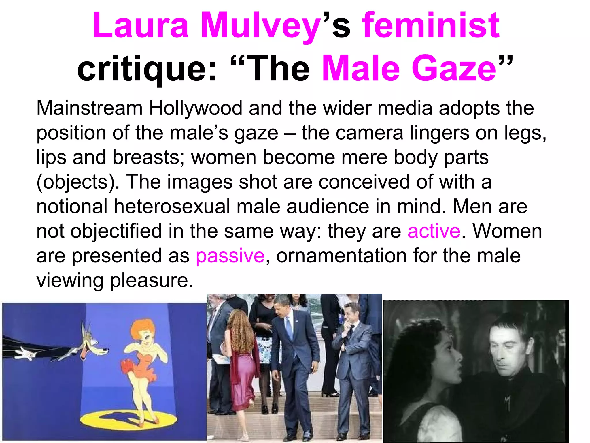 Laura Mulvey’s feminist
critique: “The Male Gaze”
Mainstream Hollywood and the wider media adopts the
position of the male’s gaze – the camera lingers on legs,
lips and breasts; women become mere body parts
(objects). The images shot are conceived of with a
notional heterosexual male audience in mind. Men are
not objectified in the same way: they are active. Women
are presented as passive, ornamentation for the male
viewing pleasure.
 