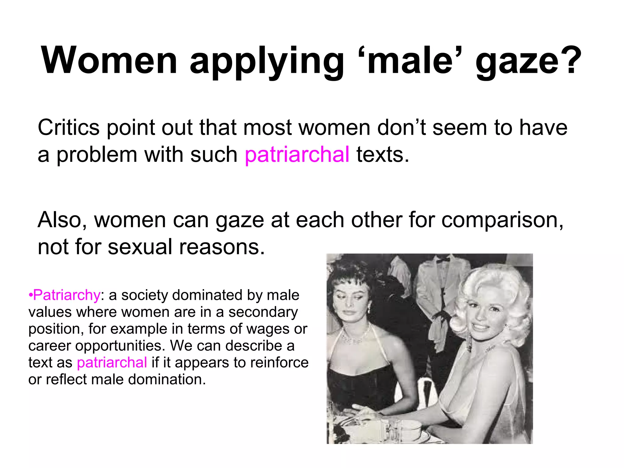 Women applying ‘male’ gaze?
Critics point out that most women don’t seem to have
a problem with such patriarchal texts.
Also, women can gaze at each other for comparison,
not for sexual reasons.
•Patriarchy: a society dominated by male
values where women are in a secondary
position, for example in terms of wages or
career opportunities. We can describe a
text as patriarchal if it appears to reinforce
or reflect male domination.
 
