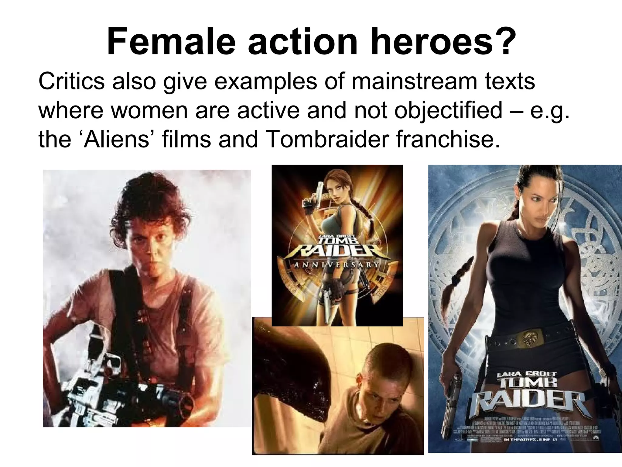 Female action heroes?
Critics also give examples of mainstream texts
where women are active and not objectified – e.g.
the ‘Aliens’ films and Tombraider franchise.
 