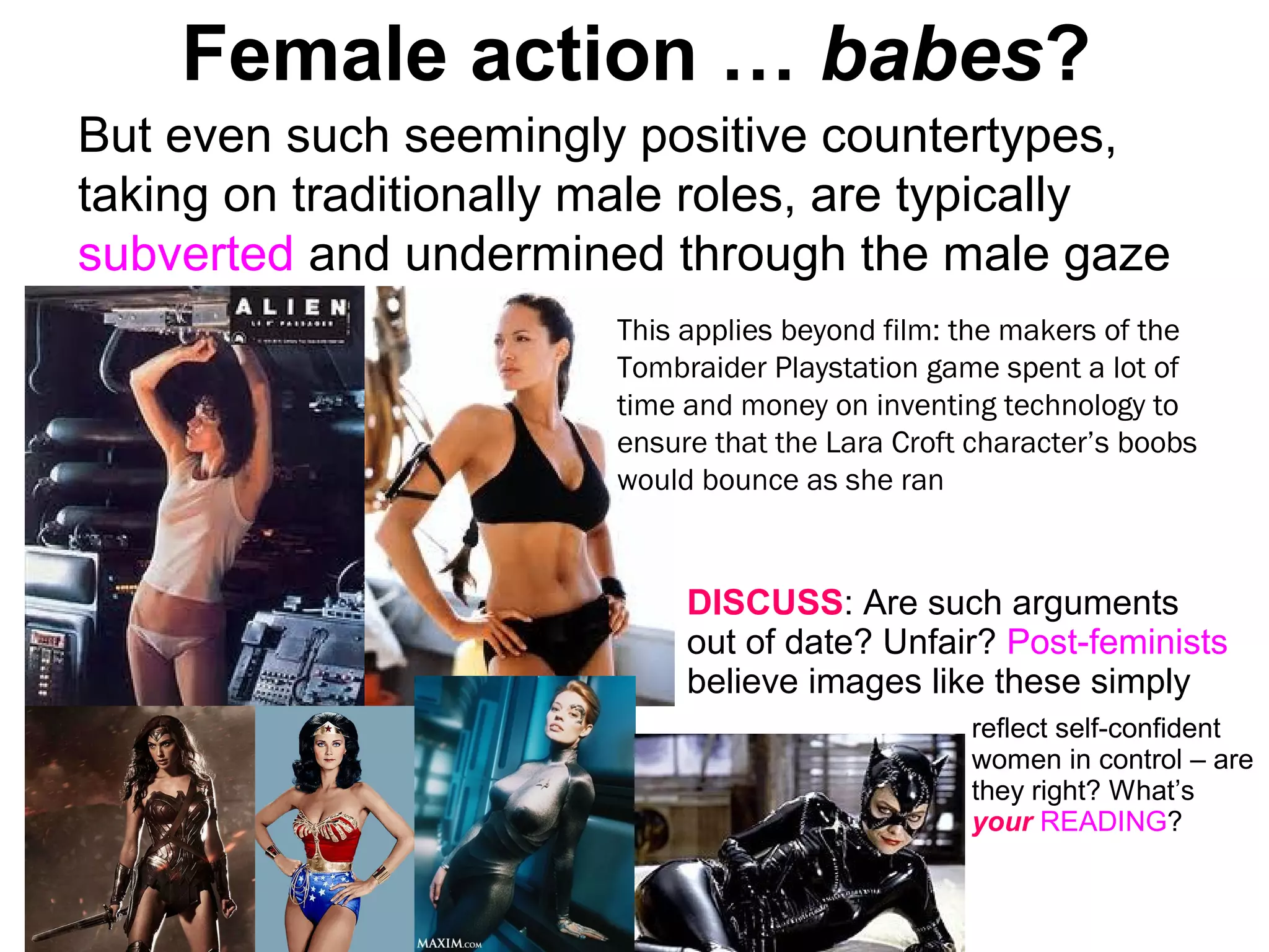 Female action … babes?
But even such seemingly positive countertypes,
taking on traditionally male roles, are typically
subverted and undermined through the male gaze
This applies beyond film: the makers of the
Tombraider Playstation game spent a lot of
time and money on inventing technology to
ensure that the Lara Croft character’s boobs
would bounce as she ran
DISCUSS: Are such arguments
out of date? Unfair? Post-feminists
believe images like these simply
reflect self-confident
women in control – are
they right? What’s
your READING?
 
