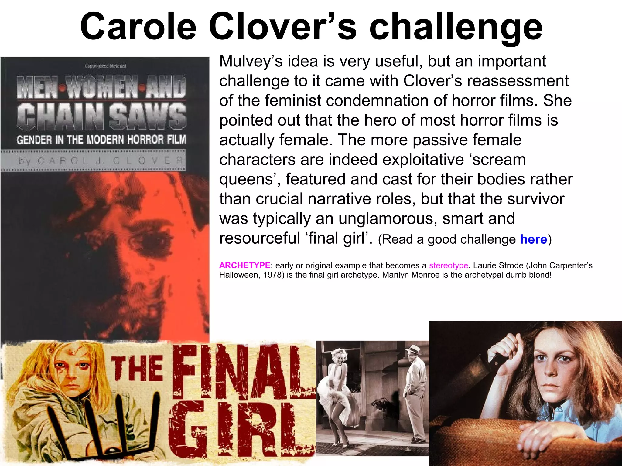 Carole Clover’s challenge
Mulvey’s idea is very useful, but an important
challenge to it came with Clover’s reassessment
of the feminist condemnation of horror films. She
pointed out that the hero of most horror films is
actually female. The more passive female
characters are indeed exploitative ‘scream
queens’, featured and cast for their bodies rather
than crucial narrative roles, but that the survivor
was typically an unglamorous, smart and
resourceful ‘final girl’. (Read a good challenge here)
ARCHETYPE: early or original example that becomes a stereotype. Laurie Strode (John Carpenter’s
Halloween, 1978) is the final girl archetype. Marilyn Monroe is the archetypal dumb blond!
 