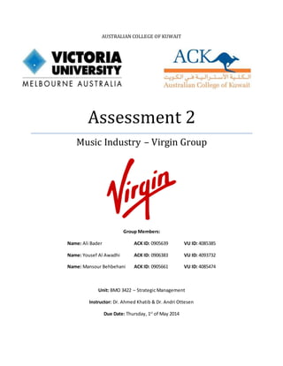 AUSTRALIAN COLLEGE OF KUWAIT
Assessment 2
Music Industry – Virgin Group
Group Members:
Name: Ali Bader ACK ID: 0905639 VU ID: 4085385
Name: Yousef Al Awadhi ACK ID: 0906383 VU ID: 4093732
Name: Mansour Behbehani ACK ID: 0905661 VU ID: 4085474
Unit: BMO 3422 – Strategic Management
Instructor: Dr. Ahmed Khatib & Dr. Andri Ottesen
Due Date: Thursday, 1st
of May 2014
 