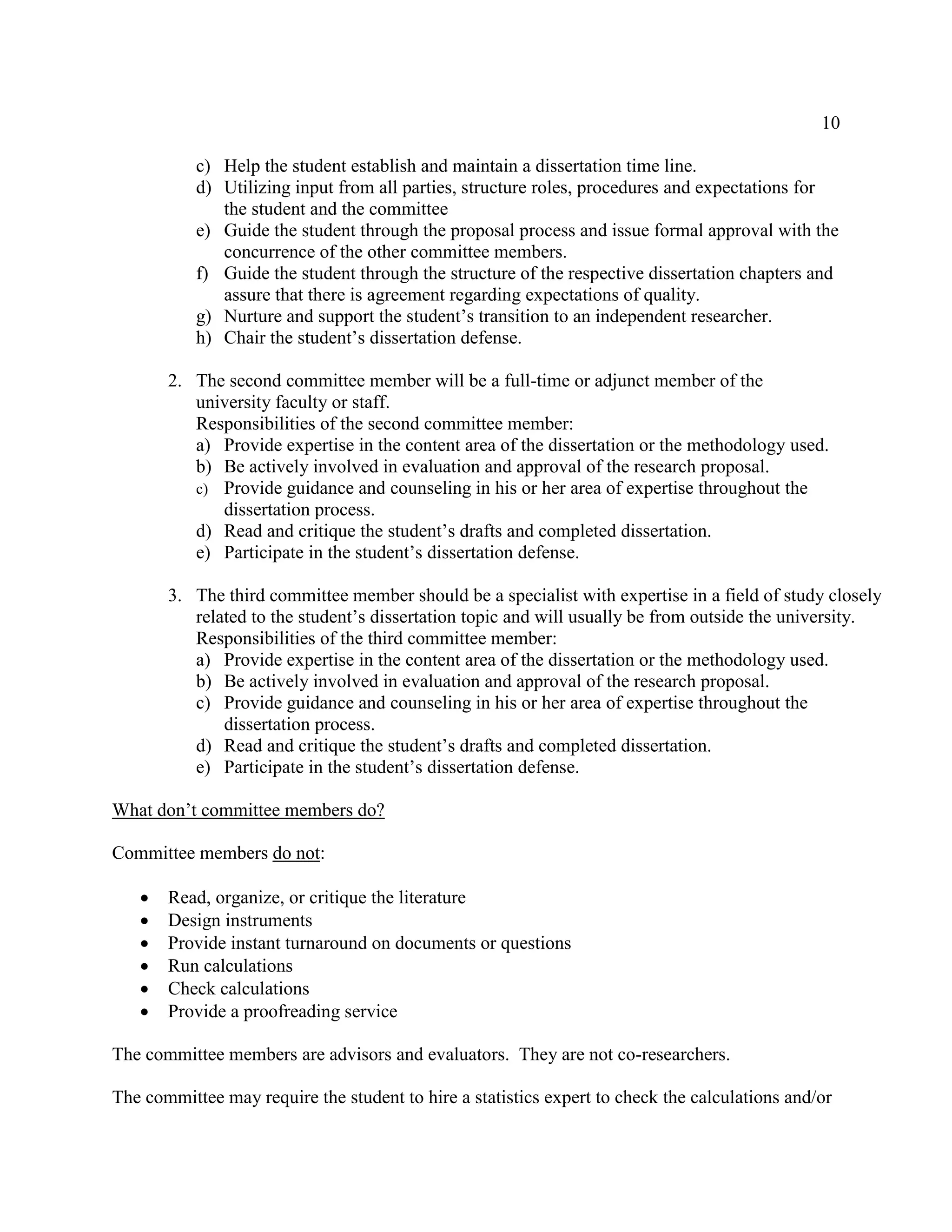 10
c) Help the student establish and maintain a dissertation time line.
d) Utilizing input from all parties, structure roles, procedures and expectations for
the student and the committee
e) Guide the student through the proposal process and issue formal approval with the
concurrence of the other committee members.
f) Guide the student through the structure of the respective dissertation chapters and
assure that there is agreement regarding expectations of quality.
g) Nurture and support the student’s transition to an independent researcher.
h) Chair the student’s dissertation defense.
2. The second committee member will be a full-time or adjunct member of the
university faculty or staff.
Responsibilities of the second committee member:
a) Provide expertise in the content area of the dissertation or the methodology used.
b) Be actively involved in evaluation and approval of the research proposal.
c) Provide guidance and counseling in his or her area of expertise throughout the
dissertation process.
d) Read and critique the student’s drafts and completed dissertation.
e) Participate in the student’s dissertation defense.
3. The third committee member should be a specialist with expertise in a field of study closely
related to the student’s dissertation topic and will usually be from outside the university.
Responsibilities of the third committee member:
a) Provide expertise in the content area of the dissertation or the methodology used.
b) Be actively involved in evaluation and approval of the research proposal.
c) Provide guidance and counseling in his or her area of expertise throughout the
dissertation process.
d) Read and critique the student’s drafts and completed dissertation.
e) Participate in the student’s dissertation defense.
What don’t committee members do?
Committee members do not:
 Read, organize, or critique the literature
 Design instruments
 Provide instant turnaround on documents or questions
 Run calculations
 Check calculations
 Provide a proofreading service
The committee members are advisors and evaluators. They are not co-researchers.
The committee may require the student to hire a statistics expert to check the calculations and/or
 