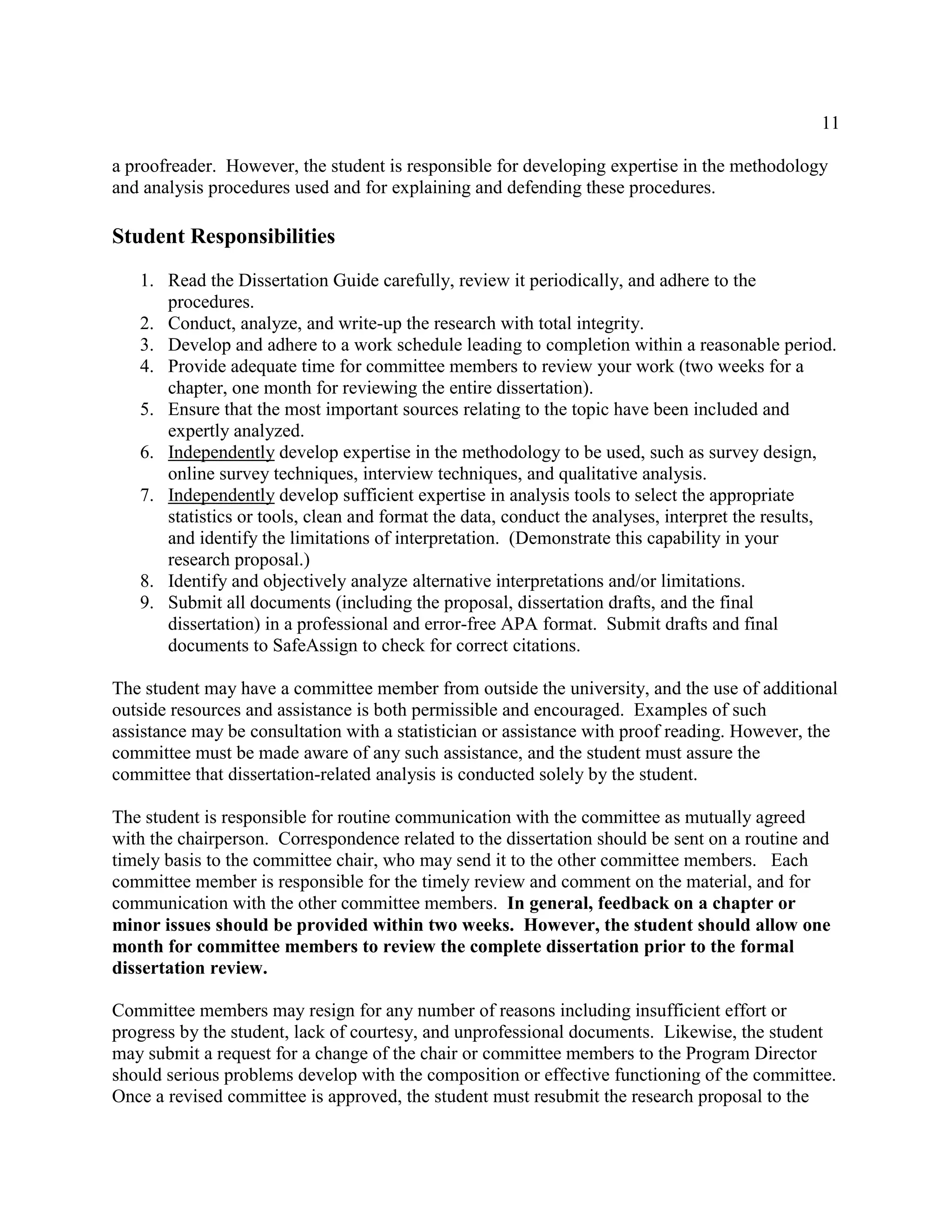 11
a proofreader. However, the student is responsible for developing expertise in the methodology
and analysis procedures used and for explaining and defending these procedures.
Student Responsibilities
1. Read the Dissertation Guide carefully, review it periodically, and adhere to the
procedures.
2. Conduct, analyze, and write-up the research with total integrity.
3. Develop and adhere to a work schedule leading to completion within a reasonable period.
4. Provide adequate time for committee members to review your work (two weeks for a
chapter, one month for reviewing the entire dissertation).
5. Ensure that the most important sources relating to the topic have been included and
expertly analyzed.
6. Independently develop expertise in the methodology to be used, such as survey design,
online survey techniques, interview techniques, and qualitative analysis.
7. Independently develop sufficient expertise in analysis tools to select the appropriate
statistics or tools, clean and format the data, conduct the analyses, interpret the results,
and identify the limitations of interpretation. (Demonstrate this capability in your
research proposal.)
8. Identify and objectively analyze alternative interpretations and/or limitations.
9. Submit all documents (including the proposal, dissertation drafts, and the final
dissertation) in a professional and error-free APA format. Submit drafts and final
documents to SafeAssign to check for correct citations.
The student may have a committee member from outside the university, and the use of additional
outside resources and assistance is both permissible and encouraged. Examples of such
assistance may be consultation with a statistician or assistance with proof reading. However, the
committee must be made aware of any such assistance, and the student must assure the
committee that dissertation-related analysis is conducted solely by the student.
The student is responsible for routine communication with the committee as mutually agreed
with the chairperson. Correspondence related to the dissertation should be sent on a routine and
timely basis to the committee chair, who may send it to the other committee members. Each
committee member is responsible for the timely review and comment on the material, and for
communication with the other committee members. In general, feedback on a chapter or
minor issues should be provided within two weeks. However, the student should allow one
month for committee members to review the complete dissertation prior to the formal
dissertation review.
Committee members may resign for any number of reasons including insufficient effort or
progress by the student, lack of courtesy, and unprofessional documents. Likewise, the student
may submit a request for a change of the chair or committee members to the Program Director
should serious problems develop with the composition or effective functioning of the committee.
Once a revised committee is approved, the student must resubmit the research proposal to the
 