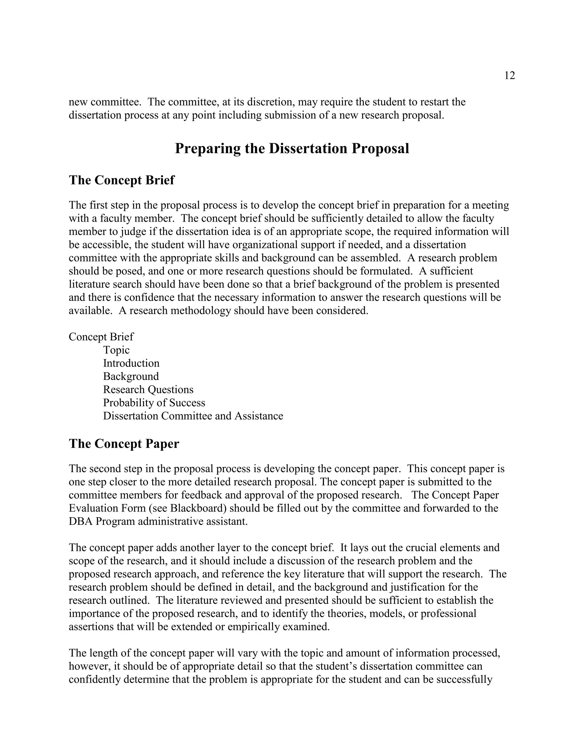 12
new committee. The committee, at its discretion, may require the student to restart the
dissertation process at any point including submission of a new research proposal.
Preparing the Dissertation Proposal
The Concept Brief
The first step in the proposal process is to develop the concept brief in preparation for a meeting
with a faculty member. The concept brief should be sufficiently detailed to allow the faculty
member to judge if the dissertation idea is of an appropriate scope, the required information will
be accessible, the student will have organizational support if needed, and a dissertation
committee with the appropriate skills and background can be assembled. A research problem
should be posed, and one or more research questions should be formulated. A sufficient
literature search should have been done so that a brief background of the problem is presented
and there is confidence that the necessary information to answer the research questions will be
available. A research methodology should have been considered.
Concept Brief
Topic
Introduction
Background
Research Questions
Probability of Success
Dissertation Committee and Assistance
The Concept Paper
The second step in the proposal process is developing the concept paper. This concept paper is
one step closer to the more detailed research proposal. The concept paper is submitted to the
committee members for feedback and approval of the proposed research. The Concept Paper
Evaluation Form (see Blackboard) should be filled out by the committee and forwarded to the
DBA Program administrative assistant.
The concept paper adds another layer to the concept brief. It lays out the crucial elements and
scope of the research, and it should include a discussion of the research problem and the
proposed research approach, and reference the key literature that will support the research. The
research problem should be defined in detail, and the background and justification for the
research outlined. The literature reviewed and presented should be sufficient to establish the
importance of the proposed research, and to identify the theories, models, or professional
assertions that will be extended or empirically examined.
The length of the concept paper will vary with the topic and amount of information processed,
however, it should be of appropriate detail so that the student’s dissertation committee can
confidently determine that the problem is appropriate for the student and can be successfully
 
