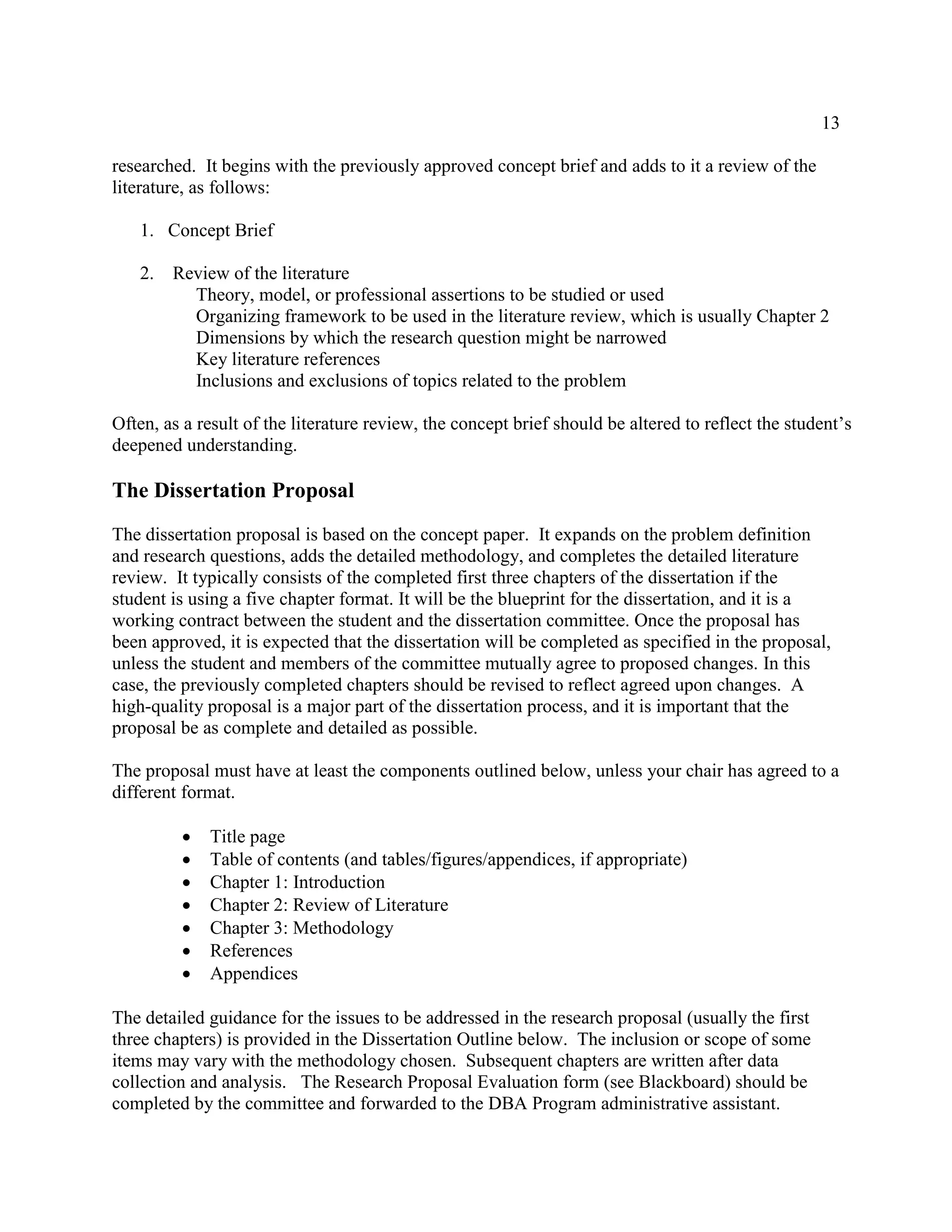 13
researched. It begins with the previously approved concept brief and adds to it a review of the
literature, as follows:
1. Concept Brief
2. Review of the literature
Theory, model, or professional assertions to be studied or used
Organizing framework to be used in the literature review, which is usually Chapter 2
Dimensions by which the research question might be narrowed
Key literature references
Inclusions and exclusions of topics related to the problem
Often, as a result of the literature review, the concept brief should be altered to reflect the student’s
deepened understanding.
The Dissertation Proposal
The dissertation proposal is based on the concept paper. It expands on the problem definition
and research questions, adds the detailed methodology, and completes the detailed literature
review. It typically consists of the completed first three chapters of the dissertation if the
student is using a five chapter format. It will be the blueprint for the dissertation, and it is a
working contract between the student and the dissertation committee. Once the proposal has
been approved, it is expected that the dissertation will be completed as specified in the proposal,
unless the student and members of the committee mutually agree to proposed changes. In this
case, the previously completed chapters should be revised to reflect agreed upon changes. A
high-quality proposal is a major part of the dissertation process, and it is important that the
proposal be as complete and detailed as possible.
The proposal must have at least the components outlined below, unless your chair has agreed to a
different format.
 Title page
 Table of contents (and tables/figures/appendices, if appropriate)
 Chapter 1: Introduction
 Chapter 2: Review of Literature
 Chapter 3: Methodology
 References
 Appendices

The detailed guidance for the issues to be addressed in the research proposal (usually the first
three chapters) is provided in the Dissertation Outline below. The inclusion or scope of some
items may vary with the methodology chosen. Subsequent chapters are written after data
collection and analysis. The Research Proposal Evaluation form (see Blackboard) should be
completed by the committee and forwarded to the DBA Program administrative assistant.
 