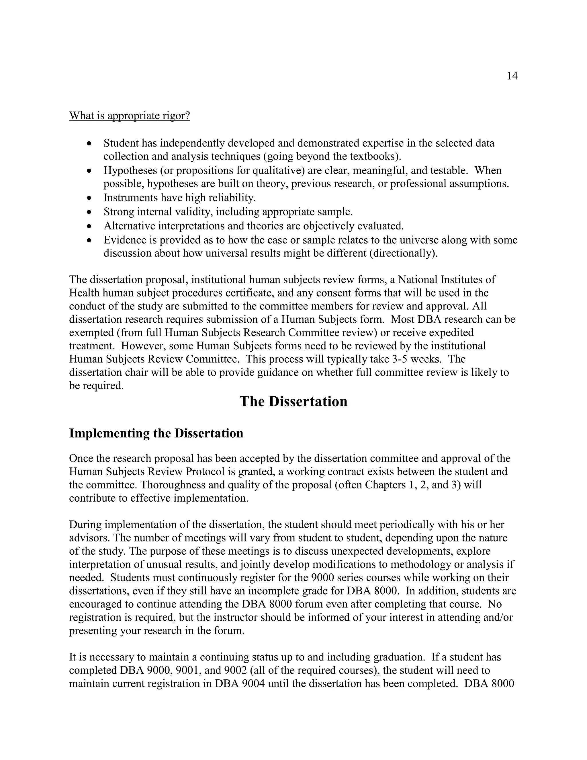 14
What is appropriate rigor?
 Student has independently developed and demonstrated expertise in the selected data
collection and analysis techniques (going beyond the textbooks).
 Hypotheses (or propositions for qualitative) are clear, meaningful, and testable. When
possible, hypotheses are built on theory, previous research, or professional assumptions.
 Instruments have high reliability.
 Strong internal validity, including appropriate sample.
 Alternative interpretations and theories are objectively evaluated.
 Evidence is provided as to how the case or sample relates to the universe along with some
discussion about how universal results might be different (directionally).
The dissertation proposal, institutional human subjects review forms, a National Institutes of
Health human subject procedures certificate, and any consent forms that will be used in the
conduct of the study are submitted to the committee members for review and approval. All
dissertation research requires submission of a Human Subjects form. Most DBA research can be
exempted (from full Human Subjects Research Committee review) or receive expedited
treatment. However, some Human Subjects forms need to be reviewed by the institutional
Human Subjects Review Committee. This process will typically take 3-5 weeks. The
dissertation chair will be able to provide guidance on whether full committee review is likely to
be required.
The Dissertation
Implementing the Dissertation
Once the research proposal has been accepted by the dissertation committee and approval of the
Human Subjects Review Protocol is granted, a working contract exists between the student and
the committee. Thoroughness and quality of the proposal (often Chapters 1, 2, and 3) will
contribute to effective implementation.
During implementation of the dissertation, the student should meet periodically with his or her
advisors. The number of meetings will vary from student to student, depending upon the nature
of the study. The purpose of these meetings is to discuss unexpected developments, explore
interpretation of unusual results, and jointly develop modifications to methodology or analysis if
needed. Students must continuously register for the 9000 series courses while working on their
dissertations, even if they still have an incomplete grade for DBA 8000. In addition, students are
encouraged to continue attending the DBA 8000 forum even after completing that course. No
registration is required, but the instructor should be informed of your interest in attending and/or
presenting your research in the forum.
It is necessary to maintain a continuing status up to and including graduation. If a student has
completed DBA 9000, 9001, and 9002 (all of the required courses), the student will need to
maintain current registration in DBA 9004 until the dissertation has been completed. DBA 8000
 