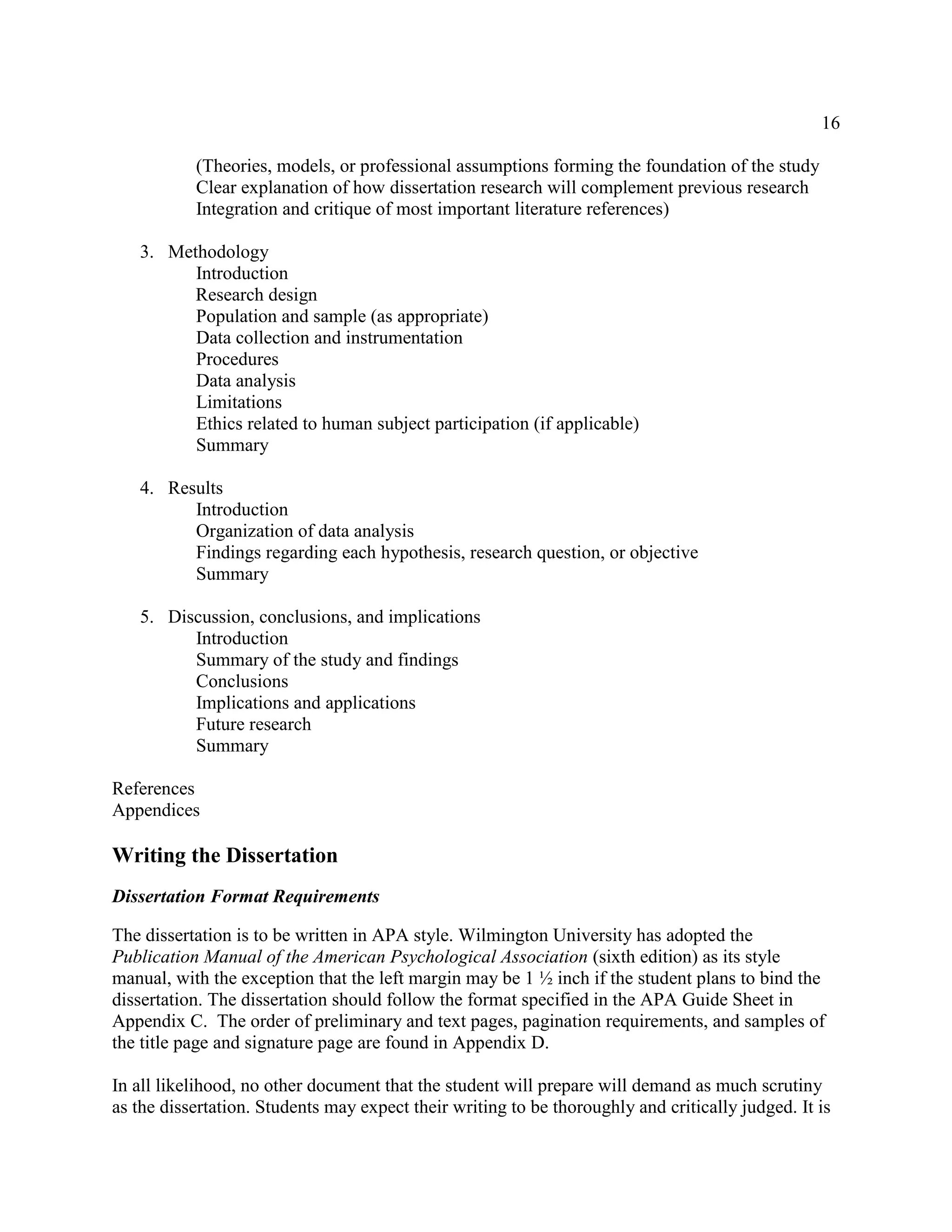 16
(Theories, models, or professional assumptions forming the foundation of the study
Clear explanation of how dissertation research will complement previous research
Integration and critique of most important literature references)
3. Methodology
Introduction
Research design
Population and sample (as appropriate)
Data collection and instrumentation
Procedures
Data analysis
Limitations
Ethics related to human subject participation (if applicable)
Summary
4. Results
Introduction
Organization of data analysis
Findings regarding each hypothesis, research question, or objective
Summary
5. Discussion, conclusions, and implications
Introduction
Summary of the study and findings
Conclusions
Implications and applications
Future research
Summary
References
Appendices
Writing the Dissertation
Dissertation Format Requirements
The dissertation is to be written in APA style. Wilmington University has adopted the
Publication Manual of the American Psychological Association (sixth edition) as its style
manual, with the exception that the left margin may be 1 ½ inch if the student plans to bind the
dissertation. The dissertation should follow the format specified in the APA Guide Sheet in
Appendix C. The order of preliminary and text pages, pagination requirements, and samples of
the title page and signature page are found in Appendix D.
In all likelihood, no other document that the student will prepare will demand as much scrutiny
as the dissertation. Students may expect their writing to be thoroughly and critically judged. It is
 