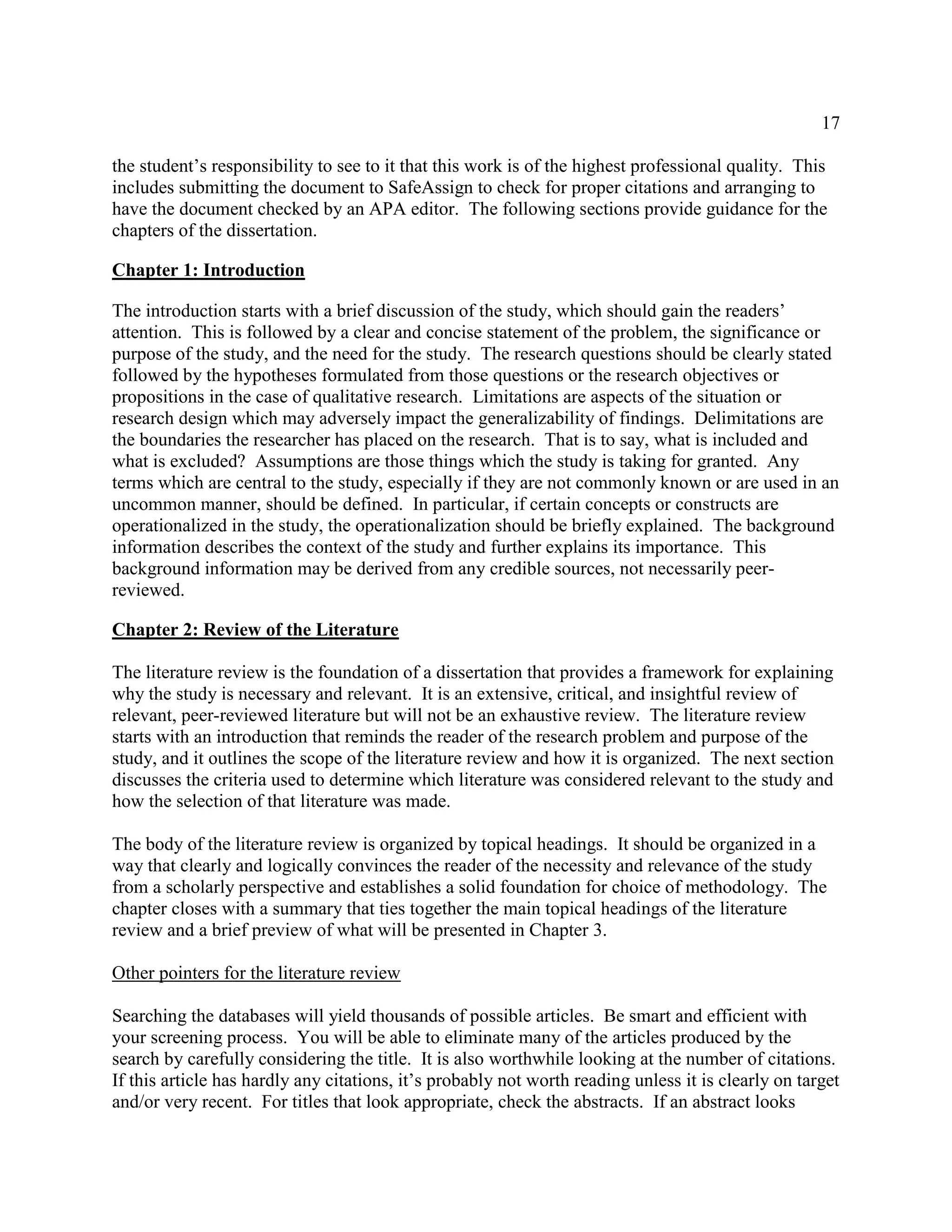 17
the student’s responsibility to see to it that this work is of the highest professional quality. This
includes submitting the document to SafeAssign to check for proper citations and arranging to
have the document checked by an APA editor. The following sections provide guidance for the
chapters of the dissertation.
Chapter 1: Introduction
The introduction starts with a brief discussion of the study, which should gain the readers’
attention. This is followed by a clear and concise statement of the problem, the significance or
purpose of the study, and the need for the study. The research questions should be clearly stated
followed by the hypotheses formulated from those questions or the research objectives or
propositions in the case of qualitative research. Limitations are aspects of the situation or
research design which may adversely impact the generalizability of findings. Delimitations are
the boundaries the researcher has placed on the research. That is to say, what is included and
what is excluded? Assumptions are those things which the study is taking for granted. Any
terms which are central to the study, especially if they are not commonly known or are used in an
uncommon manner, should be defined. In particular, if certain concepts or constructs are
operationalized in the study, the operationalization should be briefly explained. The background
information describes the context of the study and further explains its importance. This
background information may be derived from any credible sources, not necessarily peer-
reviewed.
Chapter 2: Review of the Literature
The literature review is the foundation of a dissertation that provides a framework for explaining
why the study is necessary and relevant. It is an extensive, critical, and insightful review of
relevant, peer-reviewed literature but will not be an exhaustive review. The literature review
starts with an introduction that reminds the reader of the research problem and purpose of the
study, and it outlines the scope of the literature review and how it is organized. The next section
discusses the criteria used to determine which literature was considered relevant to the study and
how the selection of that literature was made.
The body of the literature review is organized by topical headings. It should be organized in a
way that clearly and logically convinces the reader of the necessity and relevance of the study
from a scholarly perspective and establishes a solid foundation for choice of methodology. The
chapter closes with a summary that ties together the main topical headings of the literature
review and a brief preview of what will be presented in Chapter 3.
Other pointers for the literature review
Searching the databases will yield thousands of possible articles. Be smart and efficient with
your screening process. You will be able to eliminate many of the articles produced by the
search by carefully considering the title. It is also worthwhile looking at the number of citations.
If this article has hardly any citations, it’s probably not worth reading unless it is clearly on target
and/or very recent. For titles that look appropriate, check the abstracts. If an abstract looks
 