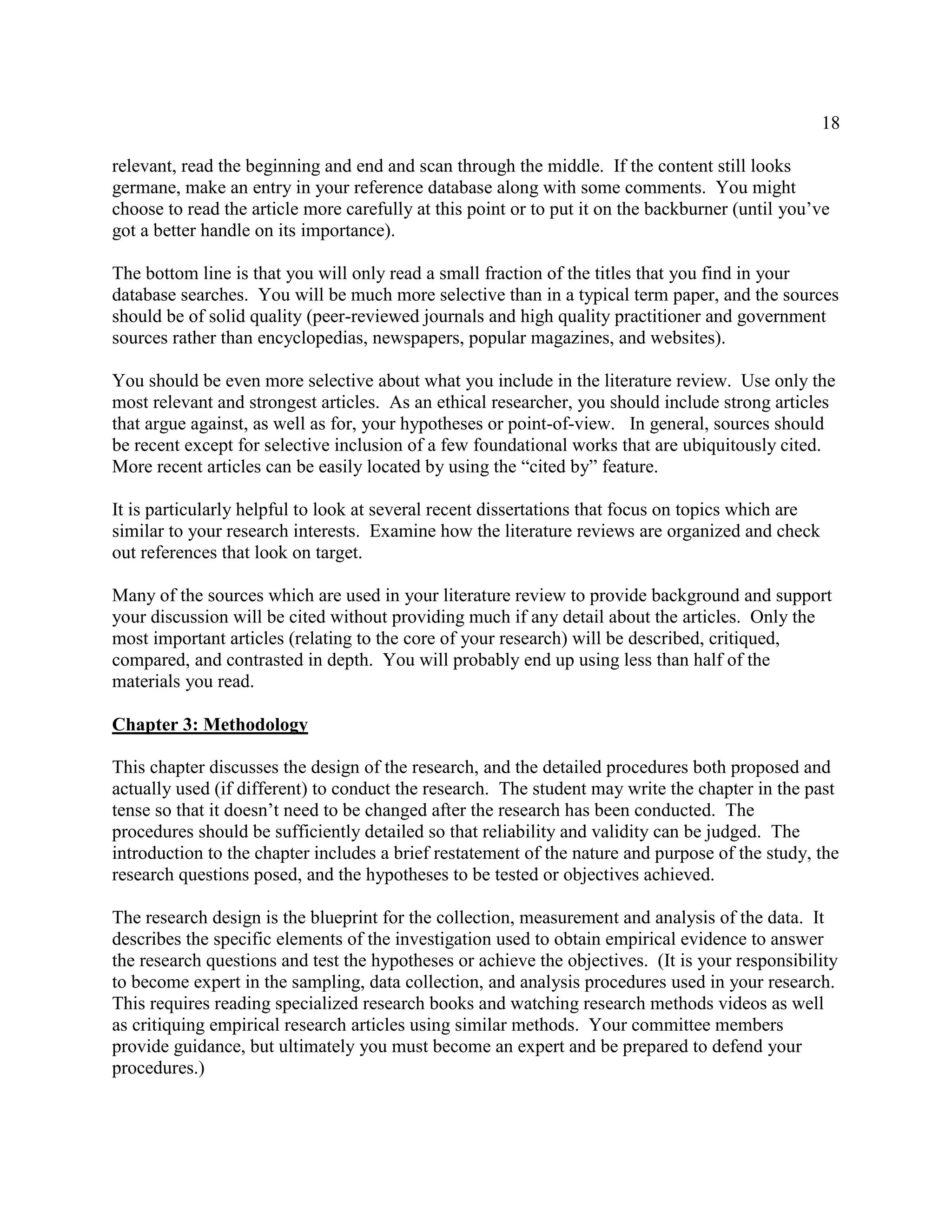 18
relevant, read the beginning and end and scan through the middle. If the content still looks
germane, make an entry in your reference database along with some comments. You might
choose to read the article more carefully at this point or to put it on the backburner (until you’ve
got a better handle on its importance).
The bottom line is that you will only read a small fraction of the titles that you find in your
database searches. You will be much more selective than in a typical term paper, and the sources
should be of solid quality (peer-reviewed journals and high quality practitioner and government
sources rather than encyclopedias, newspapers, popular magazines, and websites).
You should be even more selective about what you include in the literature review. Use only the
most relevant and strongest articles. As an ethical researcher, you should include strong articles
that argue against, as well as for, your hypotheses or point-of-view. In general, sources should
be recent except for selective inclusion of a few foundational works that are ubiquitously cited.
More recent articles can be easily located by using the “cited by” feature.
It is particularly helpful to look at several recent dissertations that focus on topics which are
similar to your research interests. Examine how the literature reviews are organized and check
out references that look on target.
Many of the sources which are used in your literature review to provide background and support
your discussion will be cited without providing much if any detail about the articles. Only the
most important articles (relating to the core of your research) will be described, critiqued,
compared, and contrasted in depth. You will probably end up using less than half of the
materials you read.
Chapter 3: Methodology
This chapter discusses the design of the research, and the detailed procedures both proposed and
actually used (if different) to conduct the research. The student may write the chapter in the past
tense so that it doesn’t need to be changed after the research has been conducted. The
procedures should be sufficiently detailed so that reliability and validity can be judged. The
introduction to the chapter includes a brief restatement of the nature and purpose of the study, the
research questions posed, and the hypotheses to be tested or objectives achieved.
The research design is the blueprint for the collection, measurement and analysis of the data. It
describes the specific elements of the investigation used to obtain empirical evidence to answer
the research questions and test the hypotheses or achieve the objectives. (It is your responsibility
to become expert in the sampling, data collection, and analysis procedures used in your research.
This requires reading specialized research books and watching research methods videos as well
as critiquing empirical research articles using similar methods. Your committee members
provide guidance, but ultimately you must become an expert and be prepared to defend your
procedures.)
 