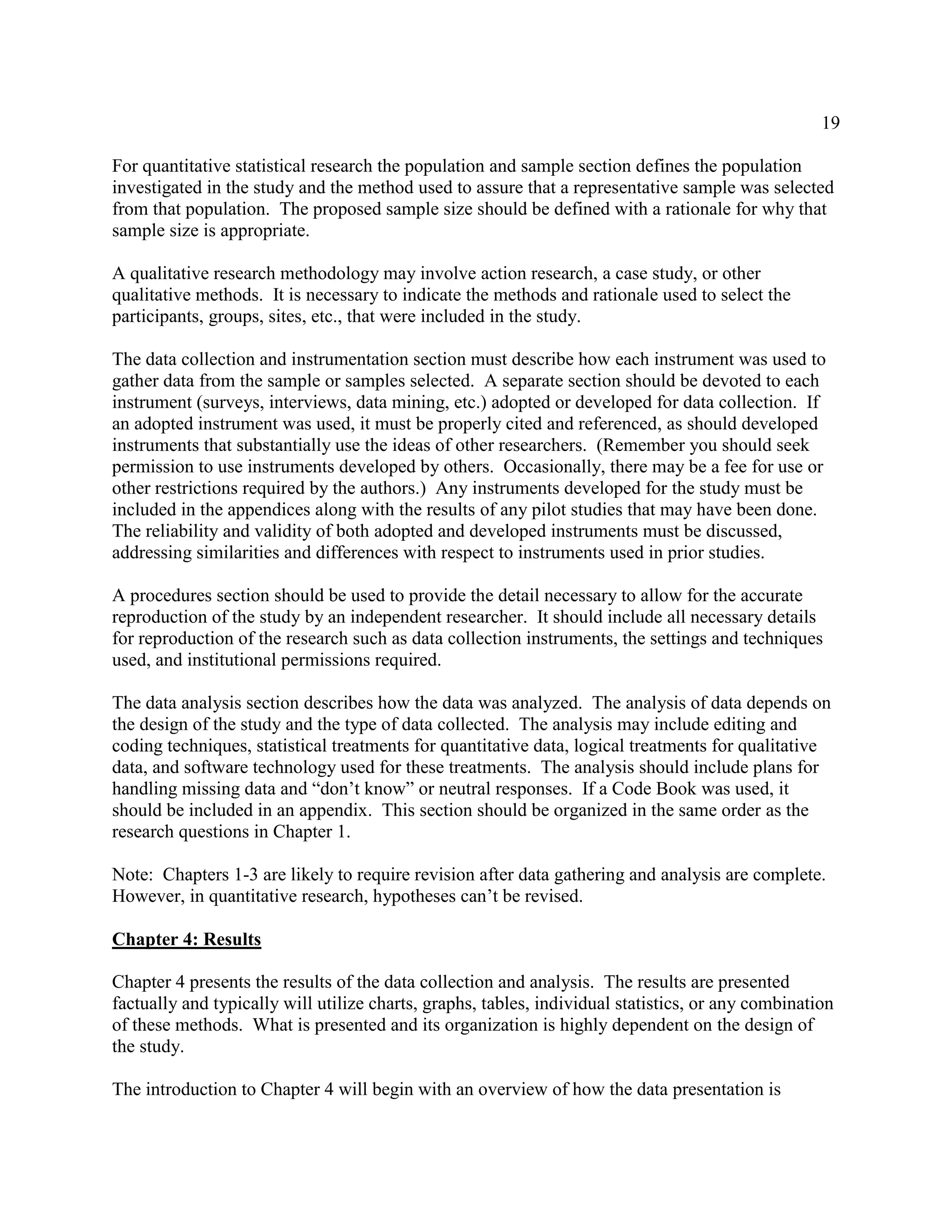 19
For quantitative statistical research the population and sample section defines the population
investigated in the study and the method used to assure that a representative sample was selected
from that population. The proposed sample size should be defined with a rationale for why that
sample size is appropriate.
A qualitative research methodology may involve action research, a case study, or other
qualitative methods. It is necessary to indicate the methods and rationale used to select the
participants, groups, sites, etc., that were included in the study.
The data collection and instrumentation section must describe how each instrument was used to
gather data from the sample or samples selected. A separate section should be devoted to each
instrument (surveys, interviews, data mining, etc.) adopted or developed for data collection. If
an adopted instrument was used, it must be properly cited and referenced, as should developed
instruments that substantially use the ideas of other researchers. (Remember you should seek
permission to use instruments developed by others. Occasionally, there may be a fee for use or
other restrictions required by the authors.) Any instruments developed for the study must be
included in the appendices along with the results of any pilot studies that may have been done.
The reliability and validity of both adopted and developed instruments must be discussed,
addressing similarities and differences with respect to instruments used in prior studies.
A procedures section should be used to provide the detail necessary to allow for the accurate
reproduction of the study by an independent researcher. It should include all necessary details
for reproduction of the research such as data collection instruments, the settings and techniques
used, and institutional permissions required.
The data analysis section describes how the data was analyzed. The analysis of data depends on
the design of the study and the type of data collected. The analysis may include editing and
coding techniques, statistical treatments for quantitative data, logical treatments for qualitative
data, and software technology used for these treatments. The analysis should include plans for
handling missing data and “don’t know” or neutral responses. If a Code Book was used, it
should be included in an appendix. This section should be organized in the same order as the
research questions in Chapter 1.
Note: Chapters 1-3 are likely to require revision after data gathering and analysis are complete.
However, in quantitative research, hypotheses can’t be revised.
Chapter 4: Results
Chapter 4 presents the results of the data collection and analysis. The results are presented
factually and typically will utilize charts, graphs, tables, individual statistics, or any combination
of these methods. What is presented and its organization is highly dependent on the design of
the study.
The introduction to Chapter 4 will begin with an overview of how the data presentation is
 