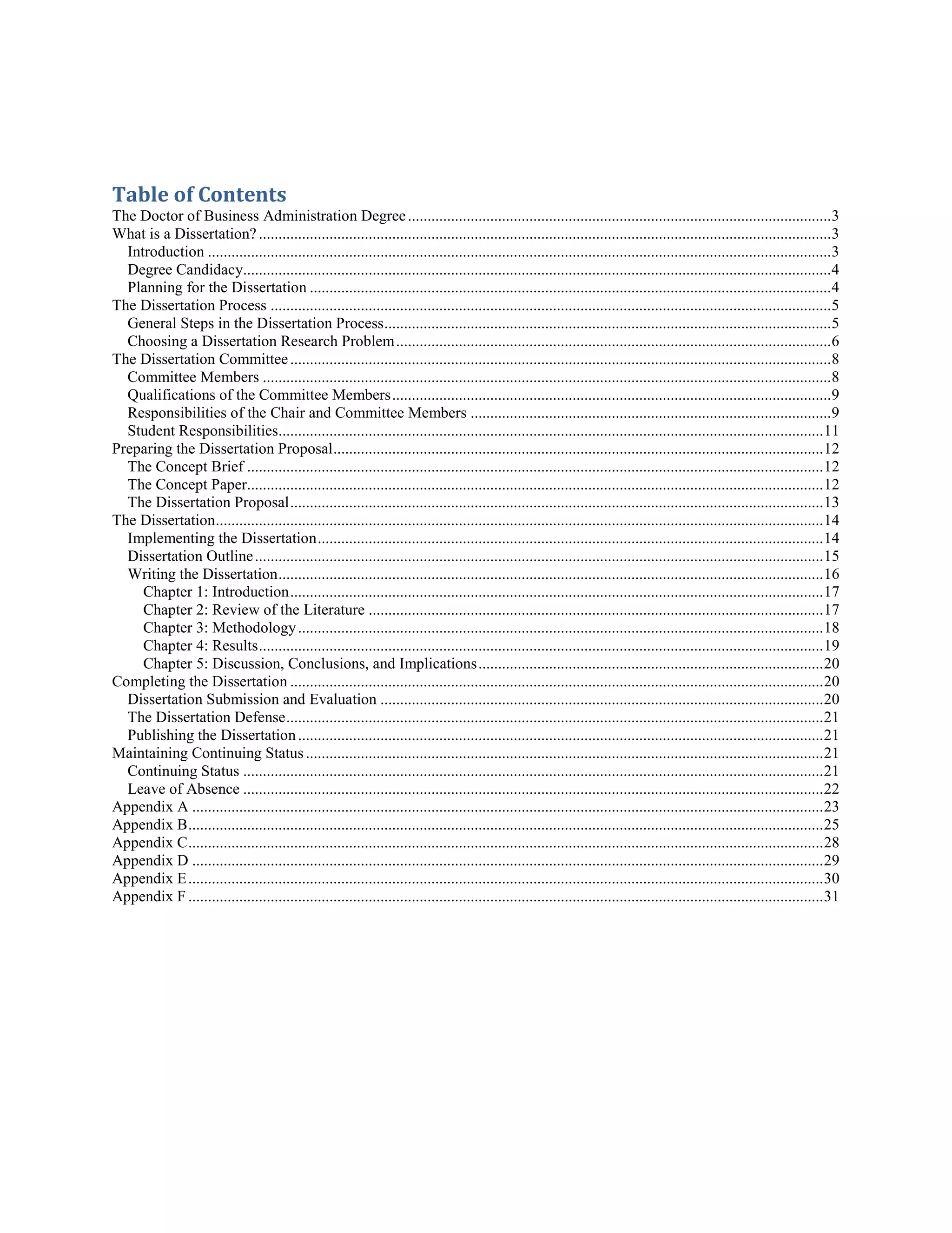 Table of Contents
The Doctor of Business Administration Degree............................................................................................................3
What is a Dissertation? ..................................................................................................................................................3
Introduction ...............................................................................................................................................................3
Degree Candidacy......................................................................................................................................................4
Planning for the Dissertation .....................................................................................................................................4
The Dissertation Process ...............................................................................................................................................5
General Steps in the Dissertation Process..................................................................................................................5
Choosing a Dissertation Research Problem...............................................................................................................6
The Dissertation Committee..........................................................................................................................................8
Committee Members .................................................................................................................................................8
Qualifications of the Committee Members................................................................................................................9
Responsibilities of the Chair and Committee Members ............................................................................................9
Student Responsibilities...........................................................................................................................................11
Preparing the Dissertation Proposal.............................................................................................................................12
The Concept Brief ...................................................................................................................................................12
The Concept Paper...................................................................................................................................................12
The Dissertation Proposal........................................................................................................................................13
The Dissertation...........................................................................................................................................................14
Implementing the Dissertation.................................................................................................................................14
Dissertation Outline.................................................................................................................................................15
Writing the Dissertation...........................................................................................................................................16
Chapter 1: Introduction........................................................................................................................................17
Chapter 2: Review of the Literature ....................................................................................................................17
Chapter 3: Methodology......................................................................................................................................18
Chapter 4: Results................................................................................................................................................19
Chapter 5: Discussion, Conclusions, and Implications........................................................................................20
Completing the Dissertation ........................................................................................................................................20
Dissertation Submission and Evaluation .................................................................................................................20
The Dissertation Defense.........................................................................................................................................21
Publishing the Dissertation......................................................................................................................................21
Maintaining Continuing Status....................................................................................................................................21
Continuing Status ....................................................................................................................................................21
Leave of Absence ....................................................................................................................................................22
Appendix A .................................................................................................................................................................23
Appendix B..................................................................................................................................................................25
Appendix C..................................................................................................................................................................28
Appendix D .................................................................................................................................................................29
Appendix E..................................................................................................................................................................30
Appendix F ..................................................................................................................................................................31
 
