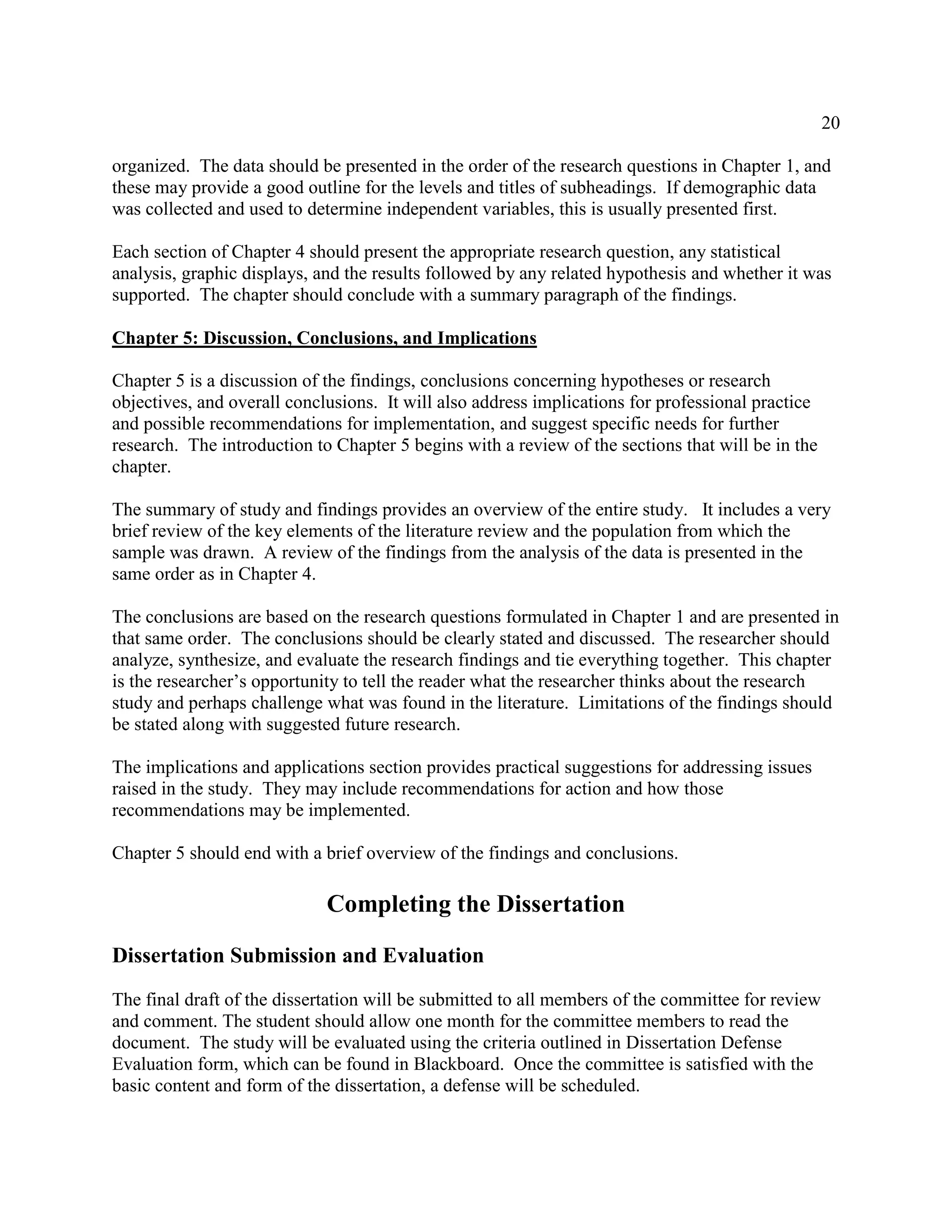 20
organized. The data should be presented in the order of the research questions in Chapter 1, and
these may provide a good outline for the levels and titles of subheadings. If demographic data
was collected and used to determine independent variables, this is usually presented first.
Each section of Chapter 4 should present the appropriate research question, any statistical
analysis, graphic displays, and the results followed by any related hypothesis and whether it was
supported. The chapter should conclude with a summary paragraph of the findings.
Chapter 5: Discussion, Conclusions, and Implications
Chapter 5 is a discussion of the findings, conclusions concerning hypotheses or research
objectives, and overall conclusions. It will also address implications for professional practice
and possible recommendations for implementation, and suggest specific needs for further
research. The introduction to Chapter 5 begins with a review of the sections that will be in the
chapter.
The summary of study and findings provides an overview of the entire study. It includes a very
brief review of the key elements of the literature review and the population from which the
sample was drawn. A review of the findings from the analysis of the data is presented in the
same order as in Chapter 4.
The conclusions are based on the research questions formulated in Chapter 1 and are presented in
that same order. The conclusions should be clearly stated and discussed. The researcher should
analyze, synthesize, and evaluate the research findings and tie everything together. This chapter
is the researcher’s opportunity to tell the reader what the researcher thinks about the research
study and perhaps challenge what was found in the literature. Limitations of the findings should
be stated along with suggested future research.
The implications and applications section provides practical suggestions for addressing issues
raised in the study. They may include recommendations for action and how those
recommendations may be implemented.
Chapter 5 should end with a brief overview of the findings and conclusions.
Completing the Dissertation
Dissertation Submission and Evaluation
The final draft of the dissertation will be submitted to all members of the committee for review
and comment. The student should allow one month for the committee members to read the
document. The study will be evaluated using the criteria outlined in Dissertation Defense
Evaluation form, which can be found in Blackboard. Once the committee is satisfied with the
basic content and form of the dissertation, a defense will be scheduled.
 