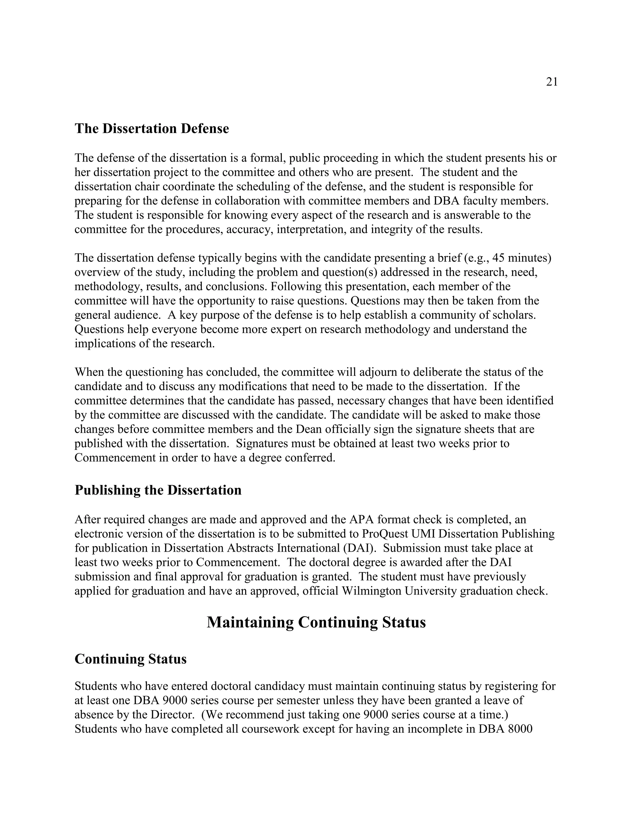 21
The Dissertation Defense
The defense of the dissertation is a formal, public proceeding in which the student presents his or
her dissertation project to the committee and others who are present. The student and the
dissertation chair coordinate the scheduling of the defense, and the student is responsible for
preparing for the defense in collaboration with committee members and DBA faculty members.
The student is responsible for knowing every aspect of the research and is answerable to the
committee for the procedures, accuracy, interpretation, and integrity of the results.
The dissertation defense typically begins with the candidate presenting a brief (e.g., 45 minutes)
overview of the study, including the problem and question(s) addressed in the research, need,
methodology, results, and conclusions. Following this presentation, each member of the
committee will have the opportunity to raise questions. Questions may then be taken from the
general audience. A key purpose of the defense is to help establish a community of scholars.
Questions help everyone become more expert on research methodology and understand the
implications of the research.
When the questioning has concluded, the committee will adjourn to deliberate the status of the
candidate and to discuss any modifications that need to be made to the dissertation. If the
committee determines that the candidate has passed, necessary changes that have been identified
by the committee are discussed with the candidate. The candidate will be asked to make those
changes before committee members and the Dean officially sign the signature sheets that are
published with the dissertation. Signatures must be obtained at least two weeks prior to
Commencement in order to have a degree conferred.
Publishing the Dissertation
After required changes are made and approved and the APA format check is completed, an
electronic version of the dissertation is to be submitted to ProQuest UMI Dissertation Publishing
for publication in Dissertation Abstracts International (DAI). Submission must take place at
least two weeks prior to Commencement. The doctoral degree is awarded after the DAI
submission and final approval for graduation is granted. The student must have previously
applied for graduation and have an approved, official Wilmington University graduation check.
Maintaining Continuing Status
Continuing Status
Students who have entered doctoral candidacy must maintain continuing status by registering for
at least one DBA 9000 series course per semester unless they have been granted a leave of
absence by the Director. (We recommend just taking one 9000 series course at a time.)
Students who have completed all coursework except for having an incomplete in DBA 8000
 
