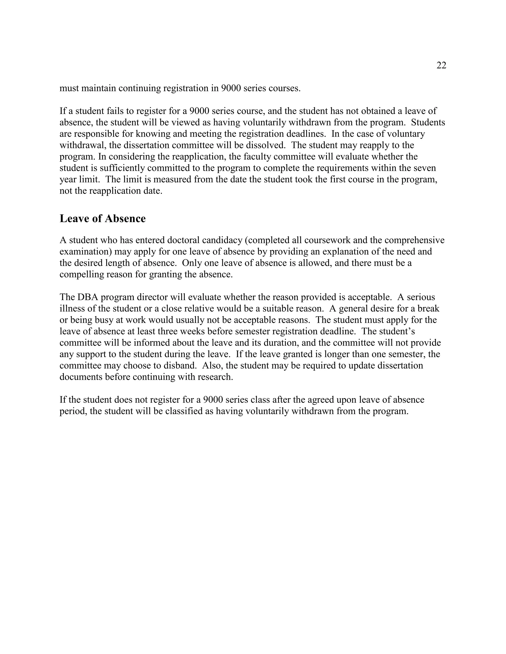 22
must maintain continuing registration in 9000 series courses.
If a student fails to register for a 9000 series course, and the student has not obtained a leave of
absence, the student will be viewed as having voluntarily withdrawn from the program. Students
are responsible for knowing and meeting the registration deadlines. In the case of voluntary
withdrawal, the dissertation committee will be dissolved. The student may reapply to the
program. In considering the reapplication, the faculty committee will evaluate whether the
student is sufficiently committed to the program to complete the requirements within the seven
year limit. The limit is measured from the date the student took the first course in the program,
not the reapplication date.
Leave of Absence
A student who has entered doctoral candidacy (completed all coursework and the comprehensive
examination) may apply for one leave of absence by providing an explanation of the need and
the desired length of absence. Only one leave of absence is allowed, and there must be a
compelling reason for granting the absence.
The DBA program director will evaluate whether the reason provided is acceptable. A serious
illness of the student or a close relative would be a suitable reason. A general desire for a break
or being busy at work would usually not be acceptable reasons. The student must apply for the
leave of absence at least three weeks before semester registration deadline. The student’s
committee will be informed about the leave and its duration, and the committee will not provide
any support to the student during the leave. If the leave granted is longer than one semester, the
committee may choose to disband. Also, the student may be required to update dissertation
documents before continuing with research.
If the student does not register for a 9000 series class after the agreed upon leave of absence
period, the student will be classified as having voluntarily withdrawn from the program.
 