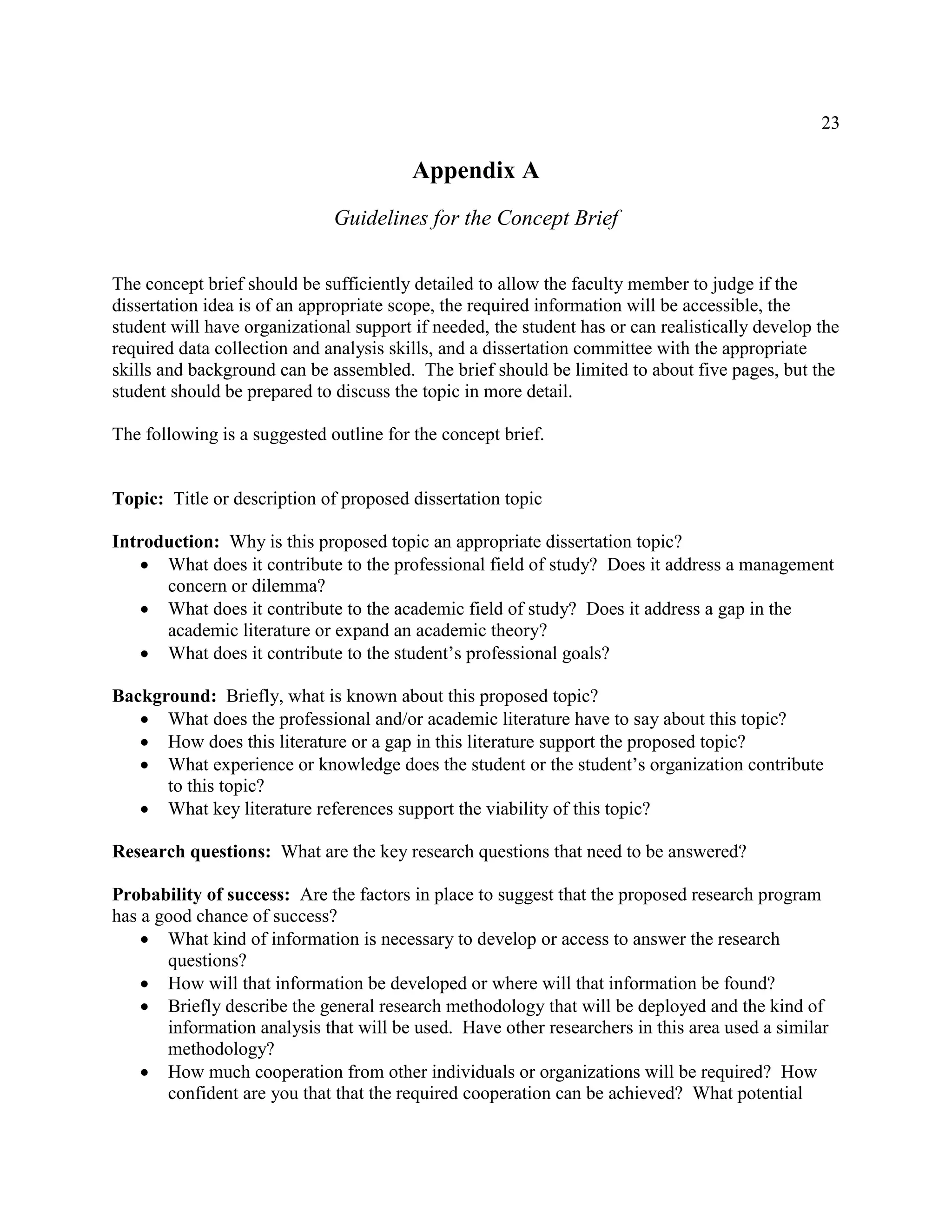 23
Appendix A
Guidelines for the Concept Brief
The concept brief should be sufficiently detailed to allow the faculty member to judge if the
dissertation idea is of an appropriate scope, the required information will be accessible, the
student will have organizational support if needed, the student has or can realistically develop the
required data collection and analysis skills, and a dissertation committee with the appropriate
skills and background can be assembled. The brief should be limited to about five pages, but the
student should be prepared to discuss the topic in more detail.
The following is a suggested outline for the concept brief.
Topic: Title or description of proposed dissertation topic
Introduction: Why is this proposed topic an appropriate dissertation topic?
 What does it contribute to the professional field of study? Does it address a management
concern or dilemma?
 What does it contribute to the academic field of study? Does it address a gap in the
academic literature or expand an academic theory?
 What does it contribute to the student’s professional goals?
Background: Briefly, what is known about this proposed topic?
 What does the professional and/or academic literature have to say about this topic?
 How does this literature or a gap in this literature support the proposed topic?
 What experience or knowledge does the student or the student’s organization contribute
to this topic?
 What key literature references support the viability of this topic?
Research questions: What are the key research questions that need to be answered?
Probability of success: Are the factors in place to suggest that the proposed research program
has a good chance of success?
 What kind of information is necessary to develop or access to answer the research
questions?
 How will that information be developed or where will that information be found?
 Briefly describe the general research methodology that will be deployed and the kind of
information analysis that will be used. Have other researchers in this area used a similar
methodology?
 How much cooperation from other individuals or organizations will be required? How
confident are you that that the required cooperation can be achieved? What potential
 