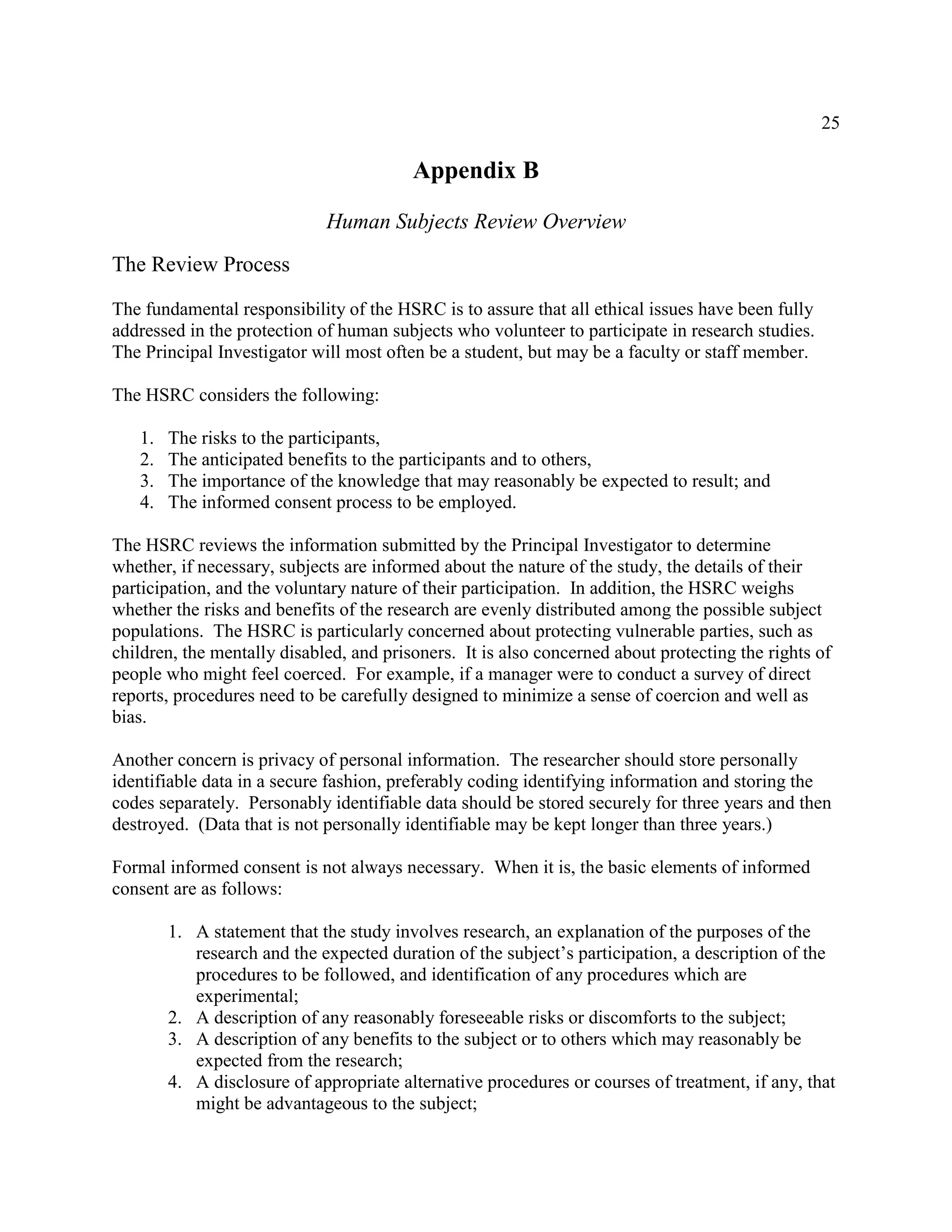 25
Appendix B
Human Subjects Review Overview
The Review Process
The fundamental responsibility of the HSRC is to assure that all ethical issues have been fully
addressed in the protection of human subjects who volunteer to participate in research studies.
The Principal Investigator will most often be a student, but may be a faculty or staff member.
The HSRC considers the following:
1. The risks to the participants,
2. The anticipated benefits to the participants and to others,
3. The importance of the knowledge that may reasonably be expected to result; and
4. The informed consent process to be employed.
The HSRC reviews the information submitted by the Principal Investigator to determine
whether, if necessary, subjects are informed about the nature of the study, the details of their
participation, and the voluntary nature of their participation. In addition, the HSRC weighs
whether the risks and benefits of the research are evenly distributed among the possible subject
populations. The HSRC is particularly concerned about protecting vulnerable parties, such as
children, the mentally disabled, and prisoners. It is also concerned about protecting the rights of
people who might feel coerced. For example, if a manager were to conduct a survey of direct
reports, procedures need to be carefully designed to minimize a sense of coercion and well as
bias.
Another concern is privacy of personal information. The researcher should store personally
identifiable data in a secure fashion, preferably coding identifying information and storing the
codes separately. Personably identifiable data should be stored securely for three years and then
destroyed. (Data that is not personally identifiable may be kept longer than three years.)
Formal informed consent is not always necessary. When it is, the basic elements of informed
consent are as follows:
1. A statement that the study involves research, an explanation of the purposes of the
research and the expected duration of the subject’s participation, a description of the
procedures to be followed, and identification of any procedures which are
experimental;
2. A description of any reasonably foreseeable risks or discomforts to the subject;
3. A description of any benefits to the subject or to others which may reasonably be
expected from the research;
4. A disclosure of appropriate alternative procedures or courses of treatment, if any, that
might be advantageous to the subject;
 