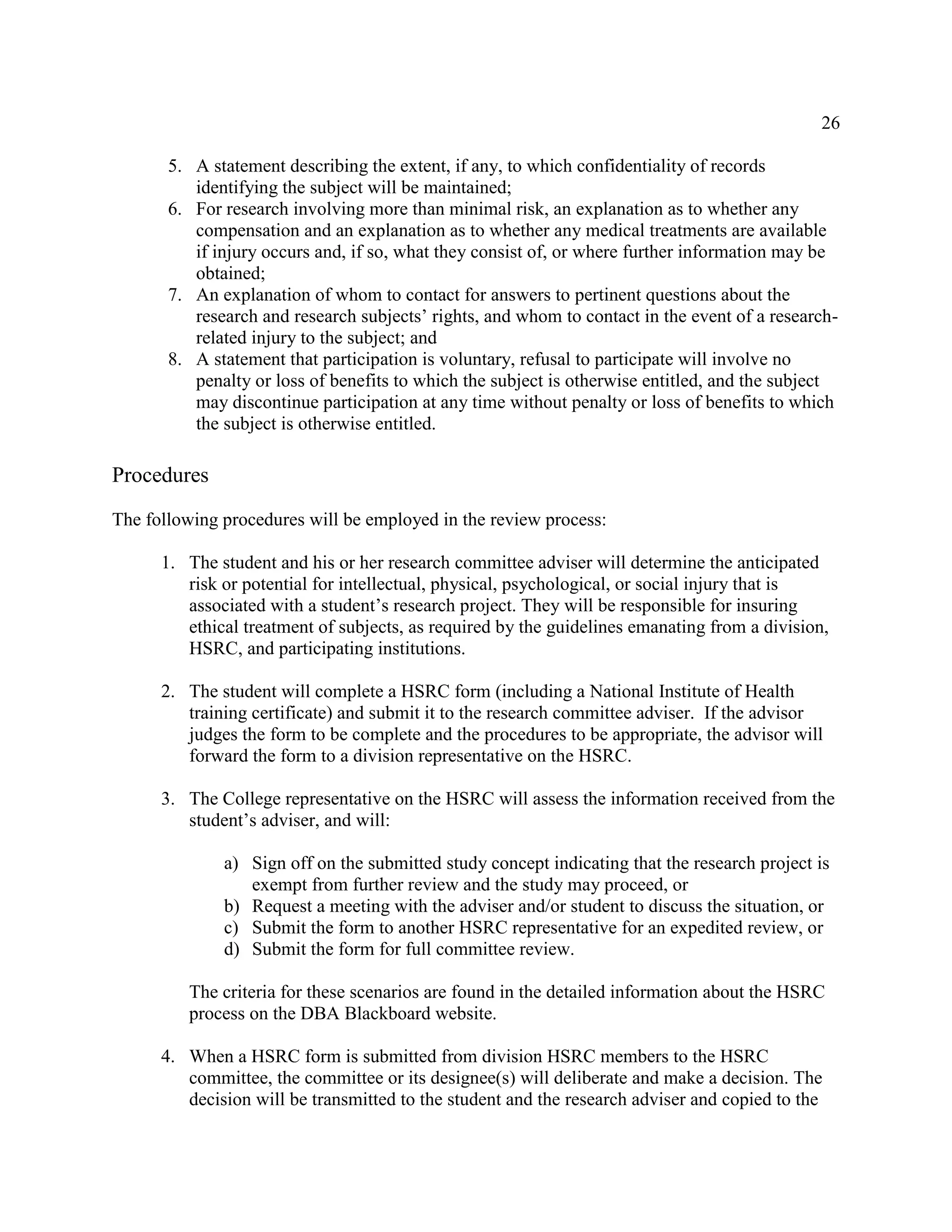 26
5. A statement describing the extent, if any, to which confidentiality of records
identifying the subject will be maintained;
6. For research involving more than minimal risk, an explanation as to whether any
compensation and an explanation as to whether any medical treatments are available
if injury occurs and, if so, what they consist of, or where further information may be
obtained;
7. An explanation of whom to contact for answers to pertinent questions about the
research and research subjects’ rights, and whom to contact in the event of a research-
related injury to the subject; and
8. A statement that participation is voluntary, refusal to participate will involve no
penalty or loss of benefits to which the subject is otherwise entitled, and the subject
may discontinue participation at any time without penalty or loss of benefits to which
the subject is otherwise entitled.
Procedures
The following procedures will be employed in the review process:
1. The student and his or her research committee adviser will determine the anticipated
risk or potential for intellectual, physical, psychological, or social injury that is
associated with a student’s research project. They will be responsible for insuring
ethical treatment of subjects, as required by the guidelines emanating from a division,
HSRC, and participating institutions.
2. The student will complete a HSRC form (including a National Institute of Health
training certificate) and submit it to the research committee adviser. If the advisor
judges the form to be complete and the procedures to be appropriate, the advisor will
forward the form to a division representative on the HSRC.
3. The College representative on the HSRC will assess the information received from the
student’s adviser, and will:
a) Sign off on the submitted study concept indicating that the research project is
exempt from further review and the study may proceed, or
b) Request a meeting with the adviser and/or student to discuss the situation, or
c) Submit the form to another HSRC representative for an expedited review, or
d) Submit the form for full committee review.
The criteria for these scenarios are found in the detailed information about the HSRC
process on the DBA Blackboard website.
4. When a HSRC form is submitted from division HSRC members to the HSRC
committee, the committee or its designee(s) will deliberate and make a decision. The
decision will be transmitted to the student and the research adviser and copied to the
 